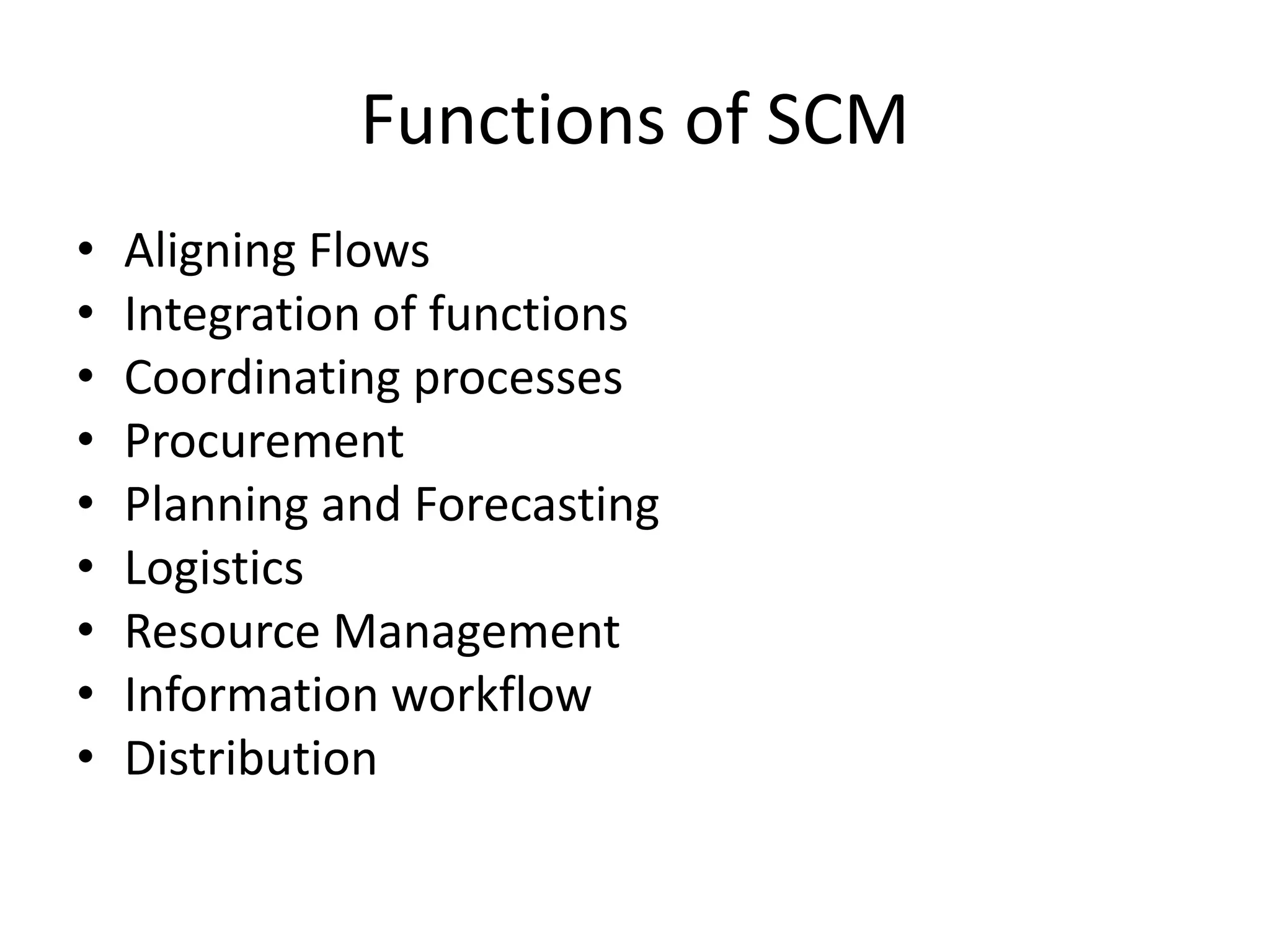 Functions of SCM
• Aligning Flows
• Integration of functions
• Coordinating processes
• Procurement
• Planning and Forecasting
• Logistics
• Resource Management
• Information workflow
• Distribution
 