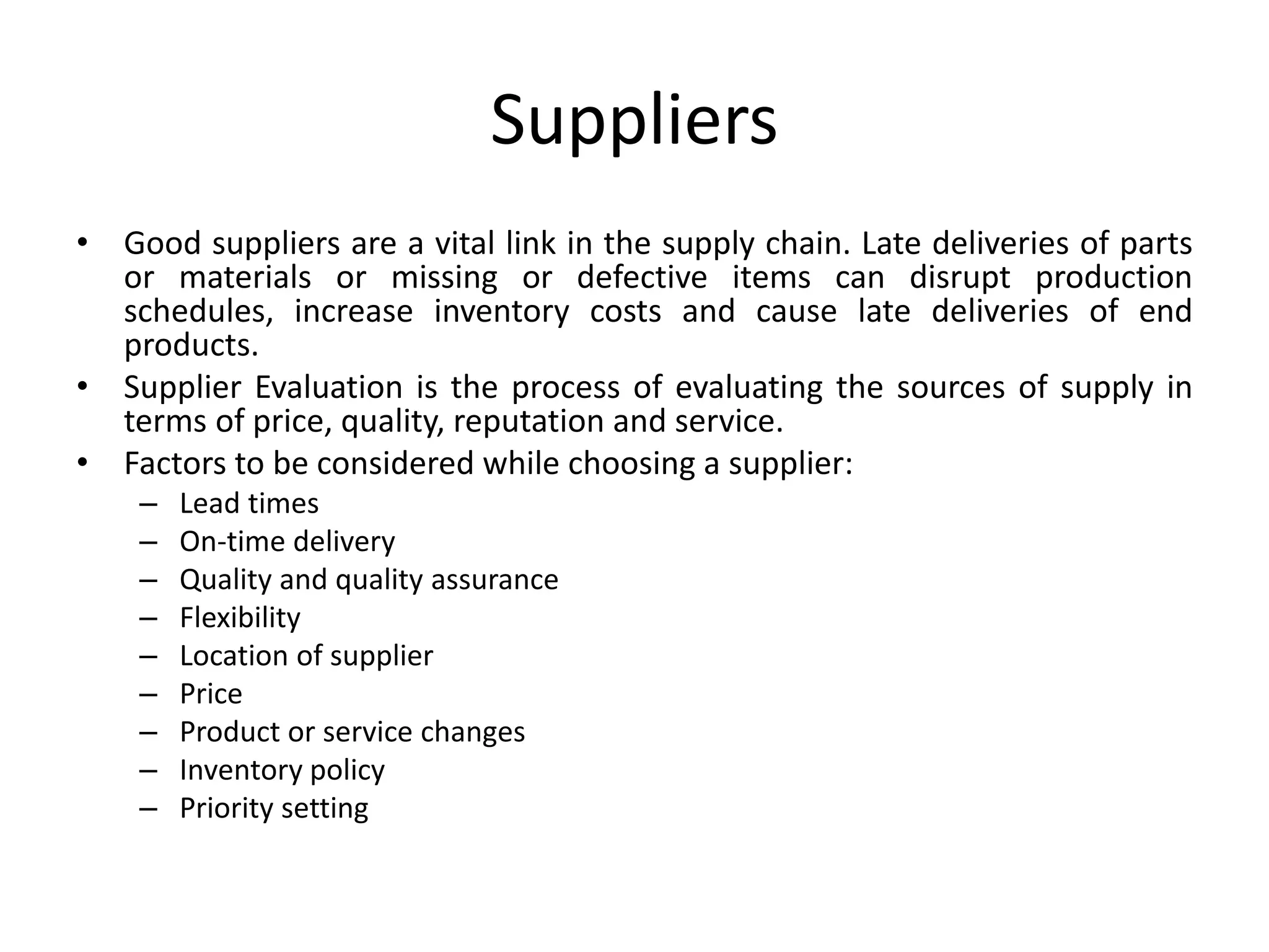 Suppliers
• Good suppliers are a vital link in the supply chain. Late deliveries of parts
or materials or missing or defective items can disrupt production
schedules, increase inventory costs and cause late deliveries of end
products.
• Supplier Evaluation is the process of evaluating the sources of supply in
terms of price, quality, reputation and service.
• Factors to be considered while choosing a supplier:
– Lead times
– On-time delivery
– Quality and quality assurance
– Flexibility
– Location of supplier
– Price
– Product or service changes
– Inventory policy
– Priority setting
 