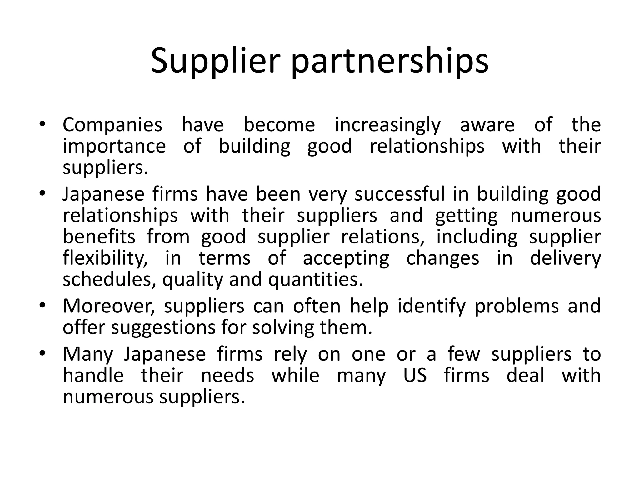 Supplier partnerships
• Companies have become increasingly aware of the
importance of building good relationships with their
suppliers.
• Japanese firms have been very successful in building good
relationships with their suppliers and getting numerous
benefits from good supplier relations, including supplier
flexibility, in terms of accepting changes in delivery
schedules, quality and quantities.
• Moreover, suppliers can often help identify problems and
offer suggestions for solving them.
• Many Japanese firms rely on one or a few suppliers to
handle their needs while many US firms deal with
numerous suppliers.
 