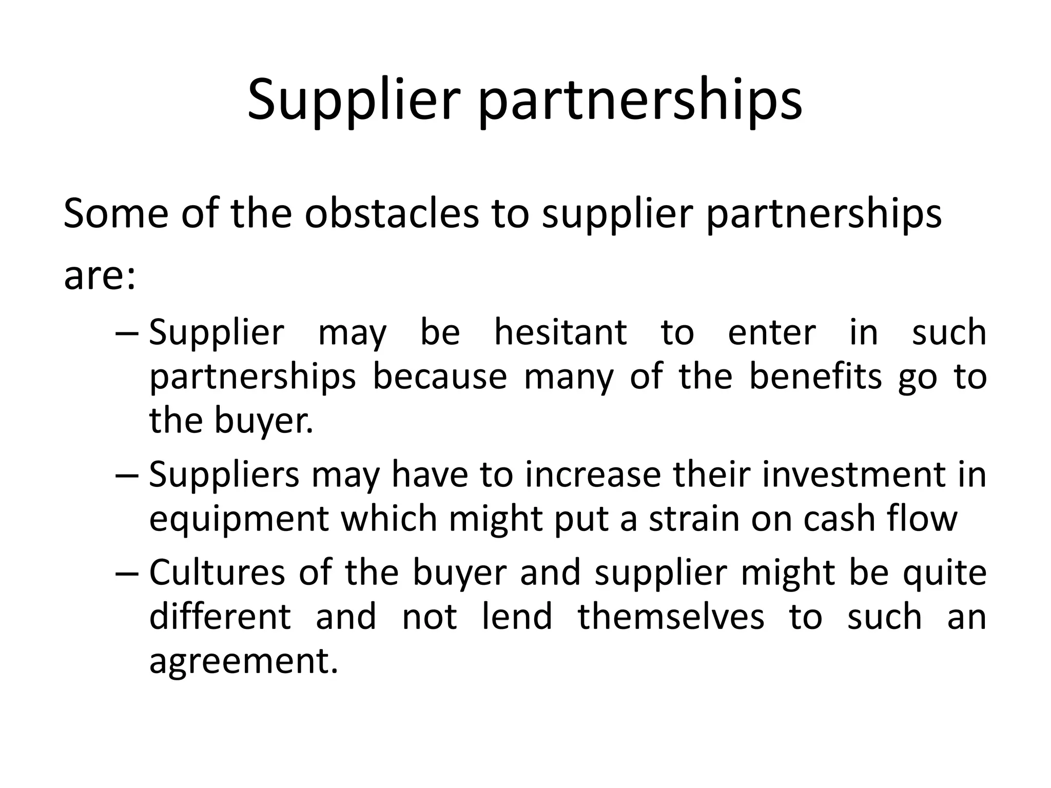 Supplier partnerships
Some of the obstacles to supplier partnerships
are:
– Supplier may be hesitant to enter in such
partnerships because many of the benefits go to
the buyer.
– Suppliers may have to increase their investment in
equipment which might put a strain on cash flow
– Cultures of the buyer and supplier might be quite
different and not lend themselves to such an
agreement.
 