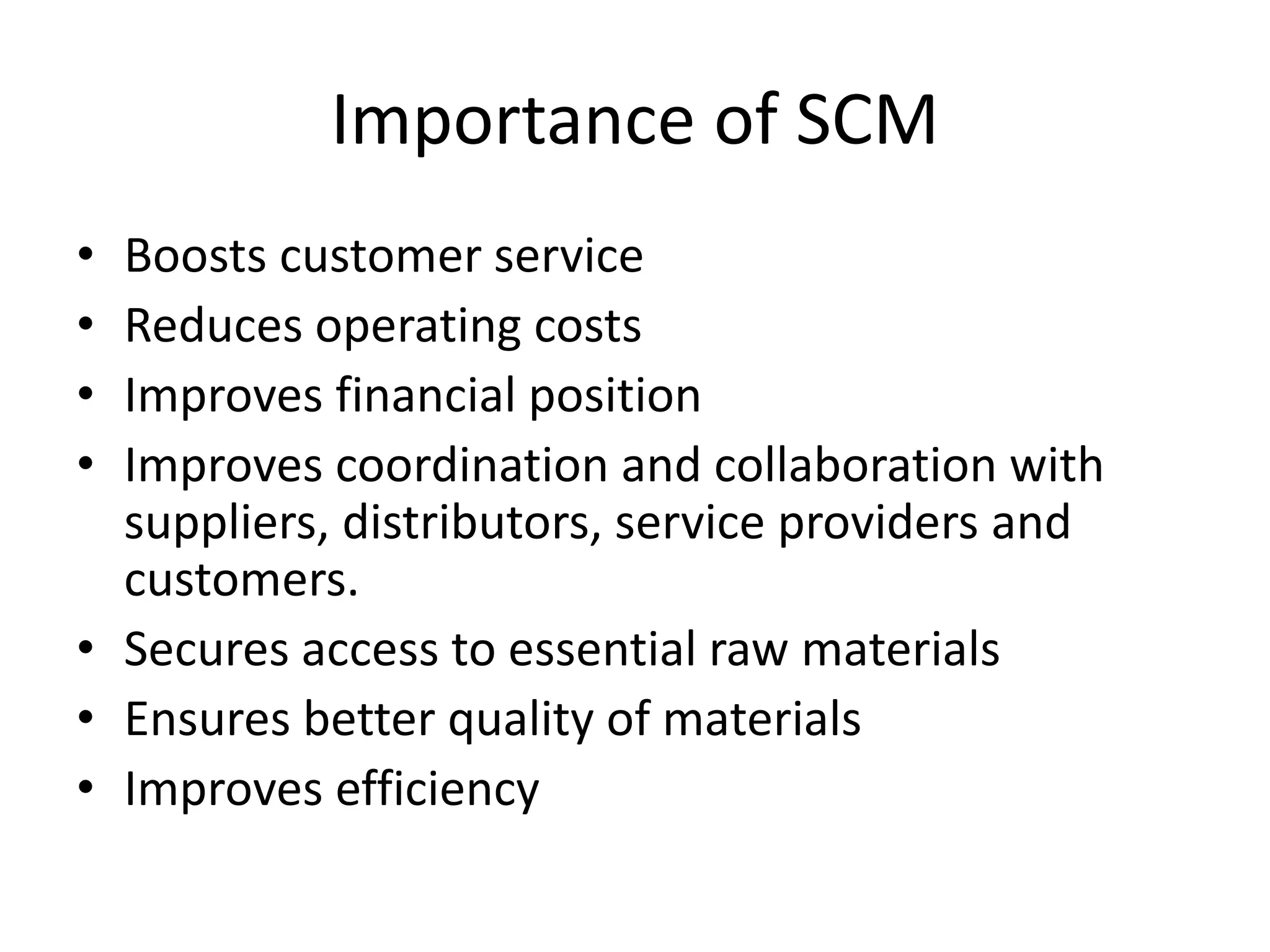 Importance of SCM
• Boosts customer service
• Reduces operating costs
• Improves financial position
• Improves coordination and collaboration with
suppliers, distributors, service providers and
customers.
• Secures access to essential raw materials
• Ensures better quality of materials
• Improves efficiency
 