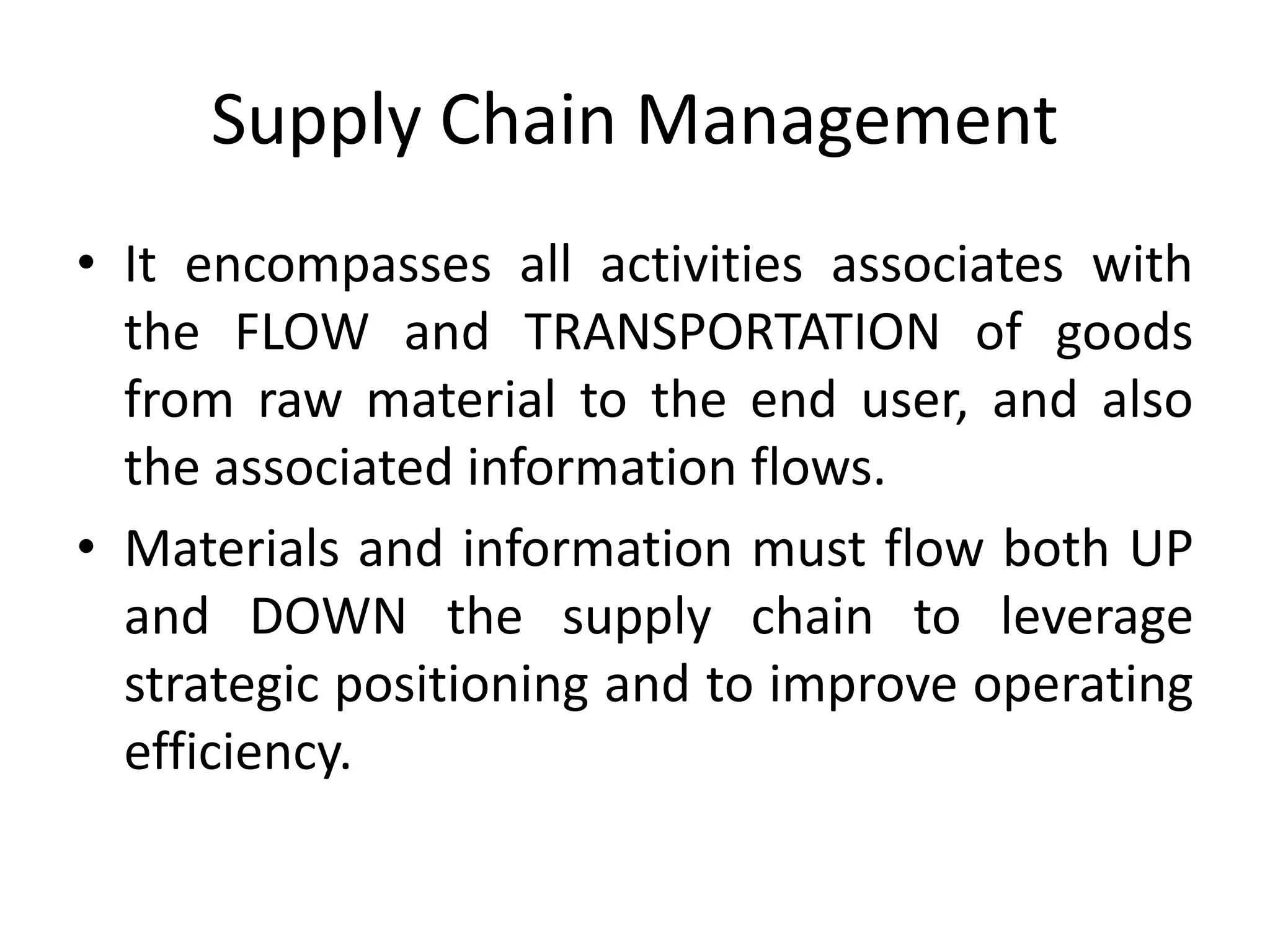 Supply Chain Management
• It encompasses all activities associates with
the FLOW and TRANSPORTATION of goods
from raw material to the end user, and also
the associated information flows.
• Materials and information must flow both UP
and DOWN the supply chain to leverage
strategic positioning and to improve operating
efficiency.
 