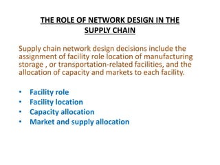 THE ROLE OF NETWORK DESIGN IN THE
SUPPLY CHAIN
Supply chain network design decisions include the
assignment of facility role location of manufacturing
storage , or transportation-related facilities, and the
allocation of capacity and markets to each facility.
• Facility role
• Facility location
• Capacity allocation
• Market and supply allocation
 