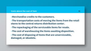 Costs above the cost of item
»Merchandise credits to the customers.
»The transportation costs of moving the items from the retail
stores to the central returns distribution center.
»The repackaging of the serviceable items for resale.
»The cost of warehousing the items awaiting disposition.
»The cost of disposing of items that are unserviceable,
damaged, or obsolete.
10
 