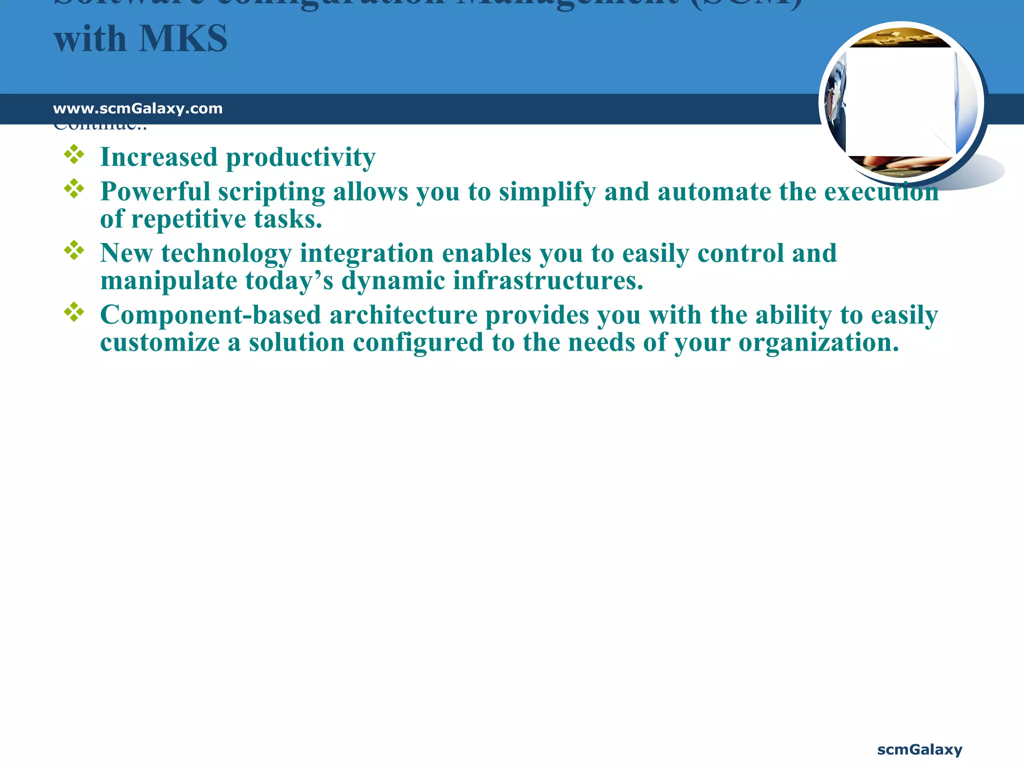 Software configuration Management (SCM) with MKS Continue.. Increased productivity Powerful scripting allows you to simplify and automate the execution of repetitive tasks.  New technology integration enables you to easily control and manipulate today’s dynamic infrastructures.  Component-based architecture provides you with the ability to easily customize a solution configured to the needs of your organization. 