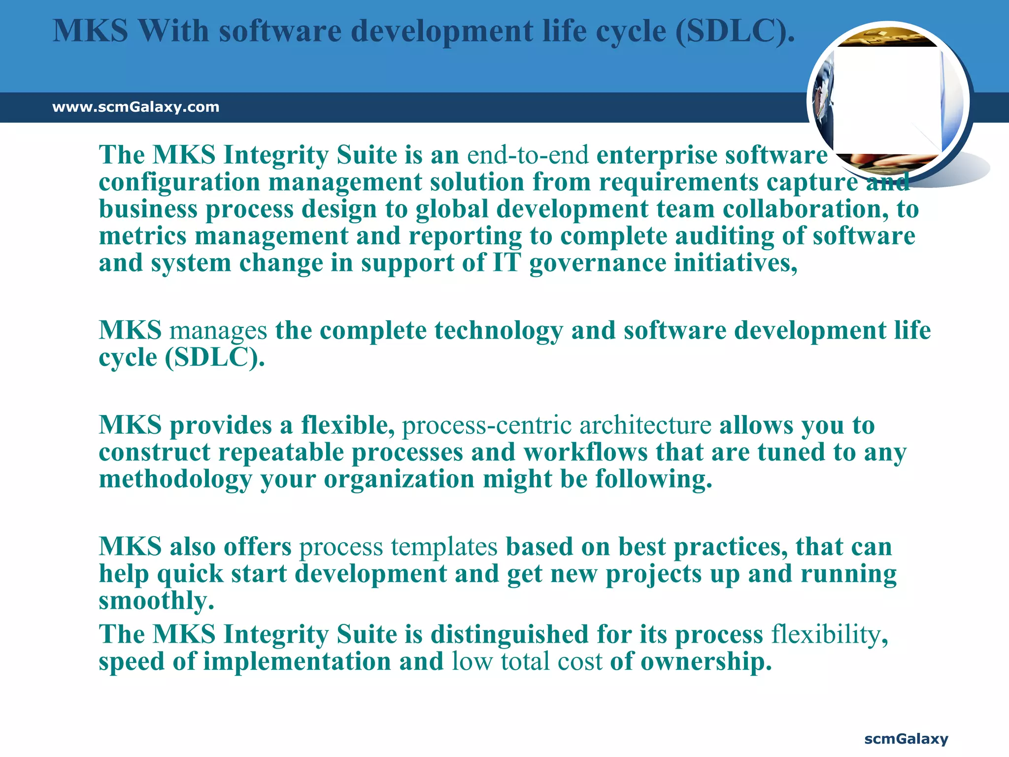 MKS With software development life cycle (SDLC).  The MKS Integrity Suite is an  end-to-end  enterprise software configuration management solution from requirements capture and business process design to global development team collaboration, to metrics management and reporting to complete auditing of software and system change in support of IT governance initiatives,  MKS  manages  the complete technology and software development life cycle (SDLC).  MKS provides a flexible,  process-centric architecture  allows you to construct repeatable processes and workflows that are tuned to any methodology your organization might be following.  MKS also offers  process templates  based on best practices, that can help quick start development and get new projects up and running smoothly.  The MKS Integrity Suite is distinguished for its process  flexibility , speed of implementation and  low total cost  of ownership.  