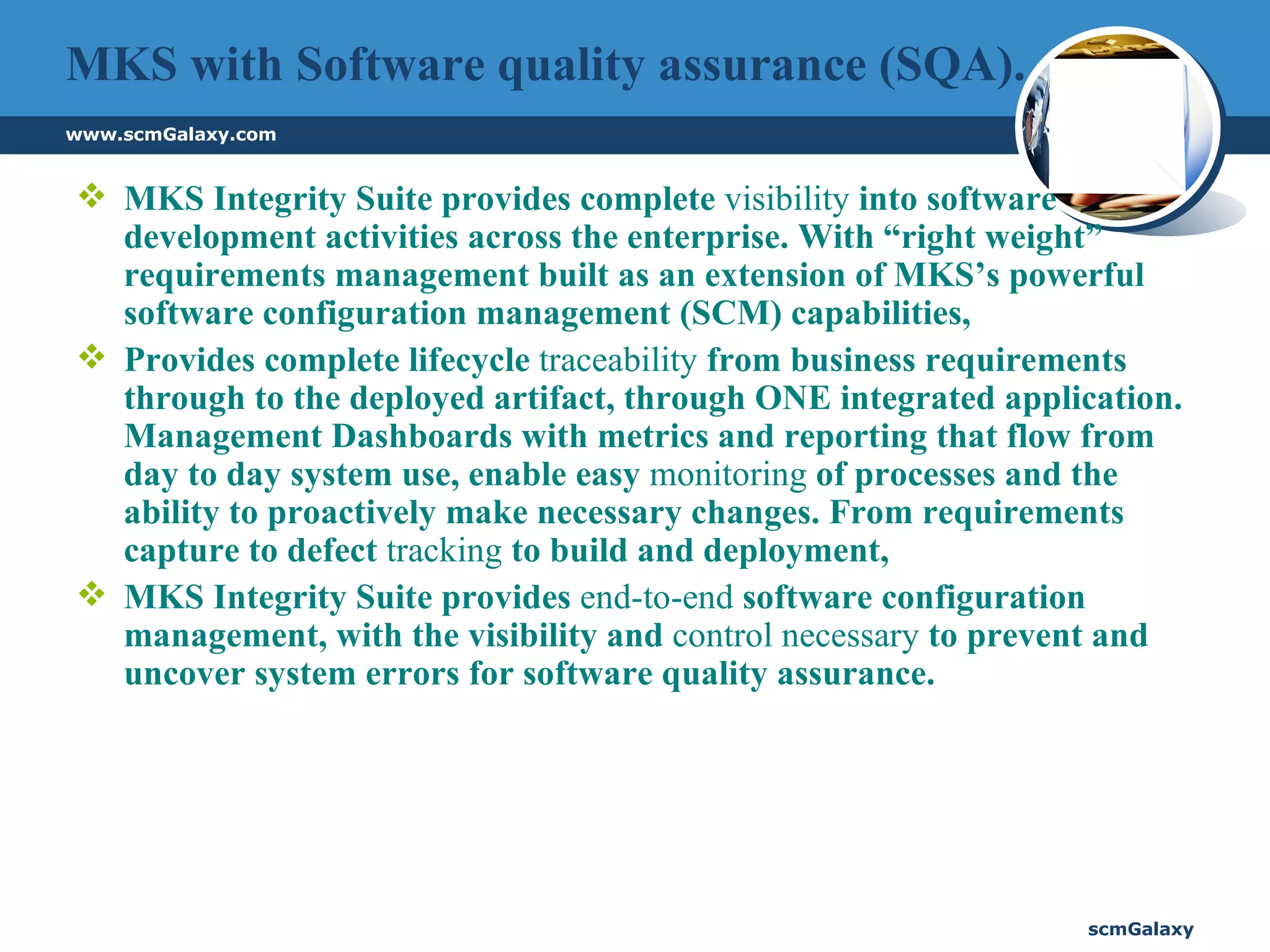 MKS with Software quality assurance (SQA). MKS Integrity Suite provides complete  visibility  into software development activities across the enterprise. With “right weight” requirements management built as an extension of MKS’s powerful software configuration management (SCM) capabilities,  Provides complete lifecycle  traceability  from business requirements through to the deployed artifact, through ONE integrated application. Management Dashboards with metrics and reporting that flow from day to day system use, enable easy  monitoring  of processes and the ability to proactively make necessary changes. From requirements capture to defect  tracking  to build and deployment,  MKS Integrity Suite provides  end-to-end  software configuration management, with the visibility and  control necessary  to prevent and uncover system errors for software quality assurance.  