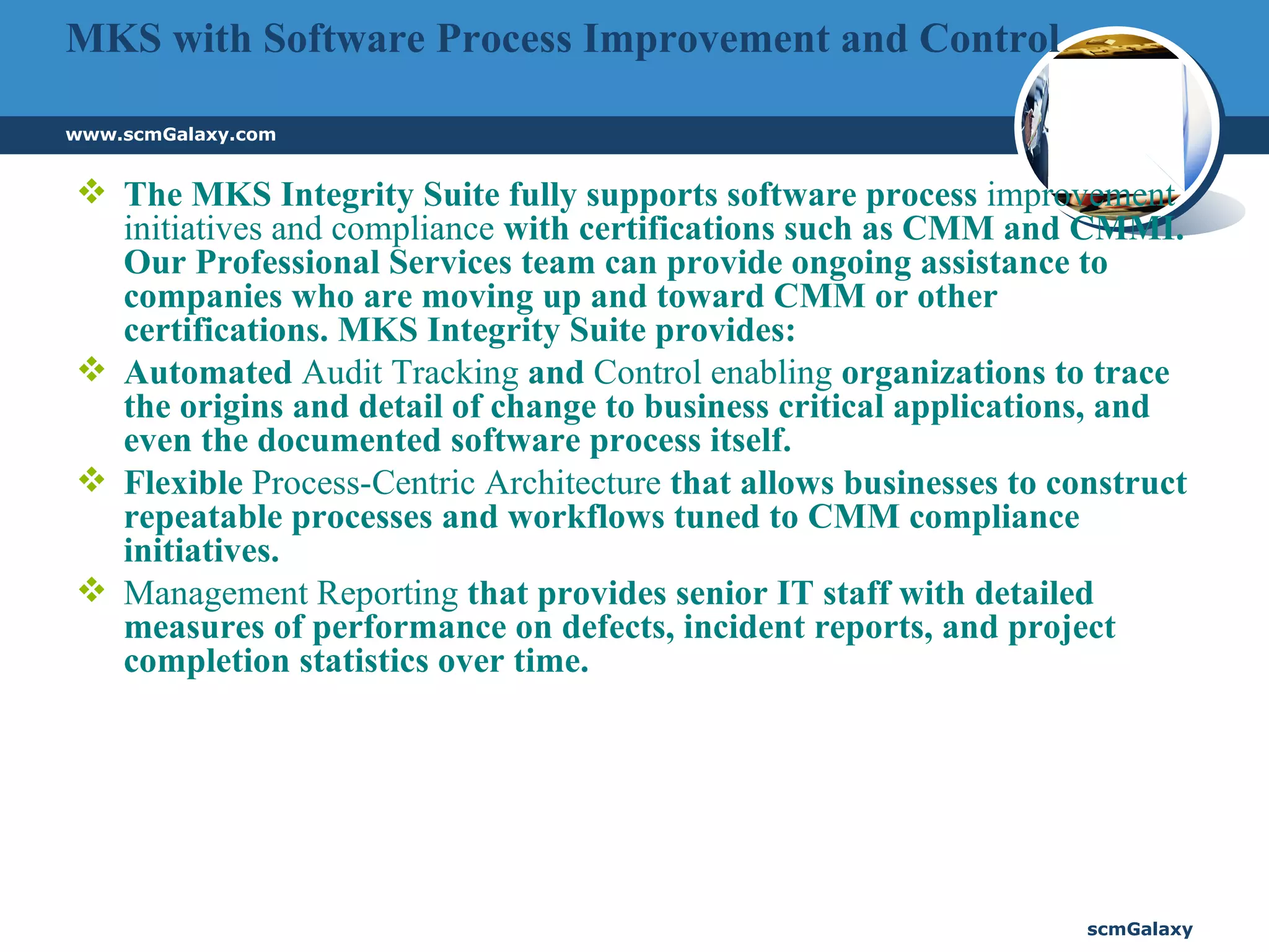 MKS with Software Process Improvement and Control The MKS Integrity Suite fully supports software process  improvement initiatives and compliance  with certifications such as CMM and CMMI. Our Professional Services team can provide ongoing assistance to companies who are moving up and toward CMM or other certifications. MKS Integrity Suite provides:  Automated  Audit Tracking  and  Control enabling  organizations to trace the origins and detail of change to business critical applications, and even the documented software process itself.  Flexible  Process-Centric Architecture  that allows businesses to construct repeatable processes and workflows tuned to CMM compliance initiatives.  Management Reporting  that provides senior IT staff with detailed measures of performance on defects, incident reports, and project completion statistics over time.  
