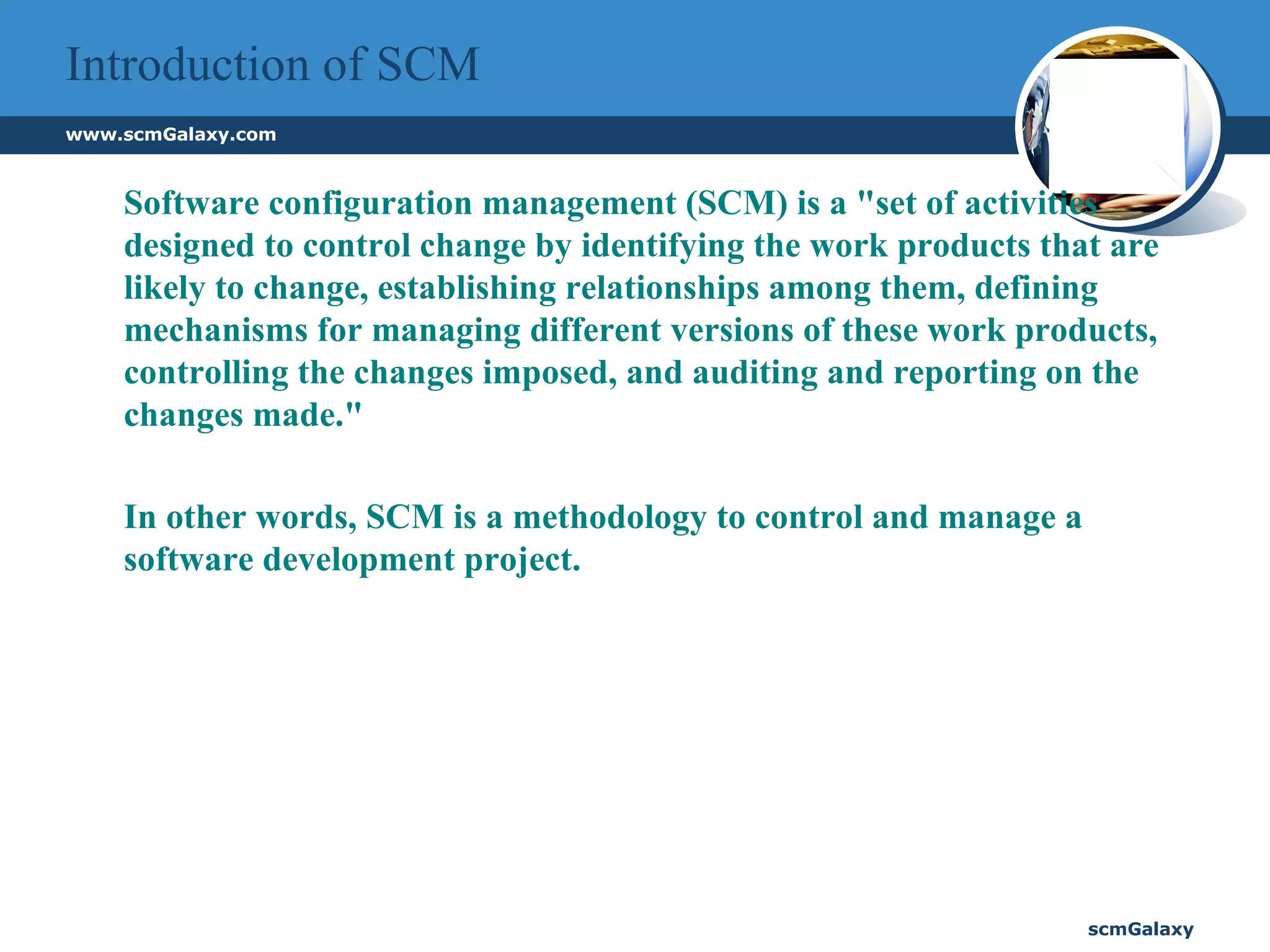 Introduction of SCM Software configuration management (SCM) is a "set of activities designed to control change by identifying the work products that are likely to change, establishing relationships among them, defining mechanisms for managing different versions of these work products, controlling the changes imposed, and auditing and reporting on the changes made."  In other words, SCM is a methodology to control and manage a software development project.   