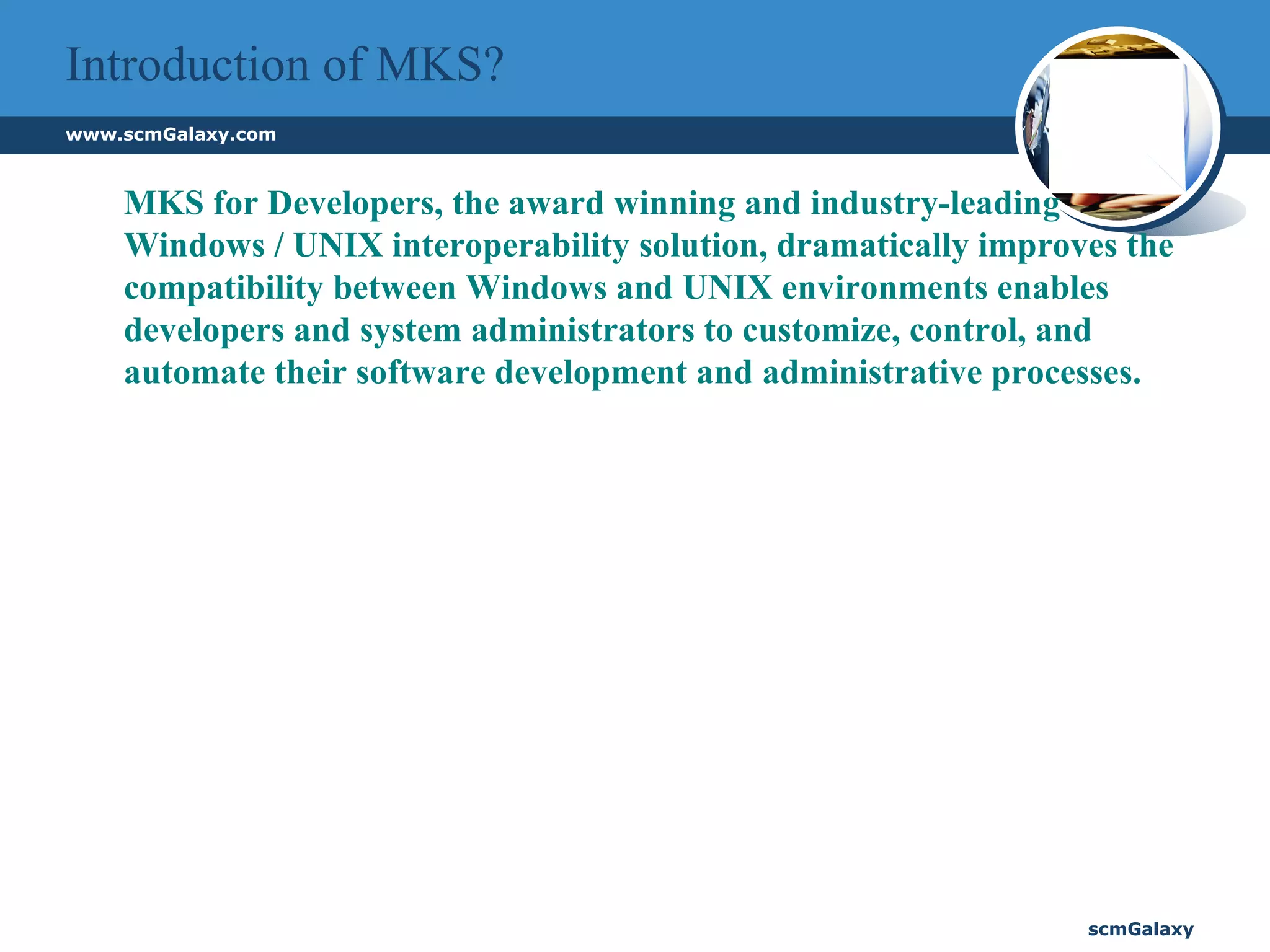 Introduction of MKS? MKS for Developers, the award winning and industry-leading Windows / UNIX interoperability solution, dramatically improves the compatibility between Windows and UNIX environments enables developers and system administrators to customize, control, and automate their software development and administrative processes.  