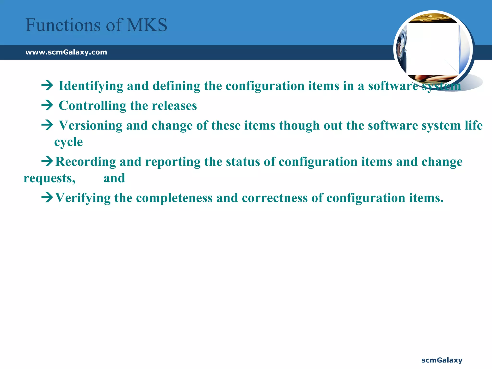 Functions of MKS      Identifying and defining the configuration items in a software system      Controlling the releases      Versioning and change of these items though out the software system life  cycle    Recording and reporting the status of configuration items and change requests,  and     Verifying the completeness and correctness of configuration items. 