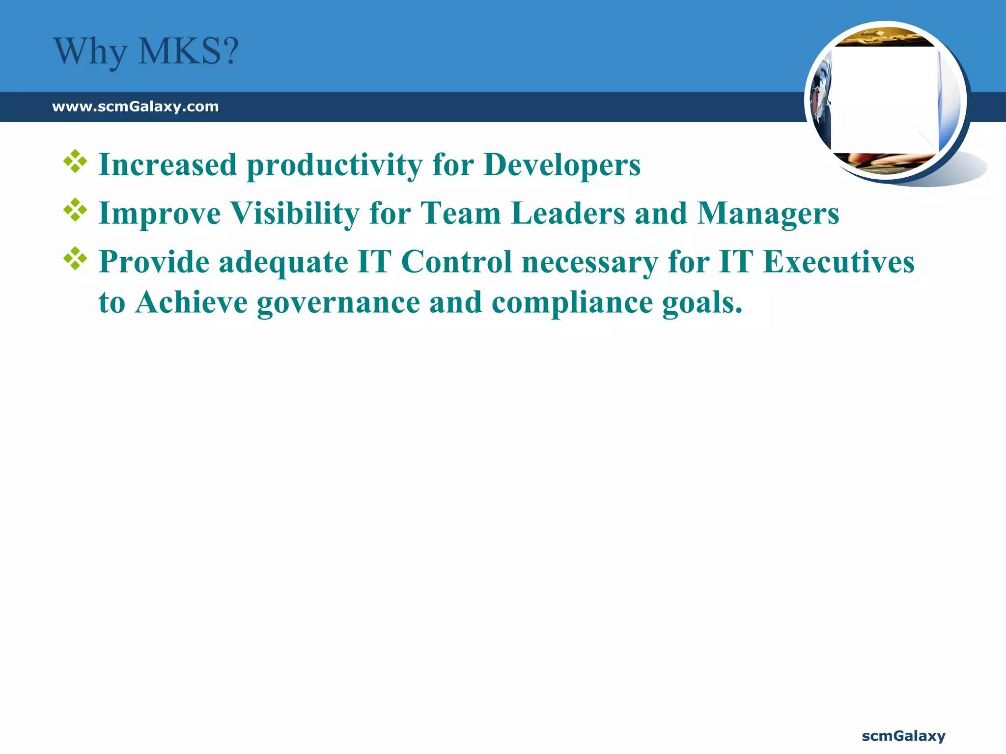 Why MKS? Increased productivity for Developers Improve Visibility for Team Leaders and Managers Provide adequate IT Control necessary for IT Executives to Achieve governance and compliance goals. 