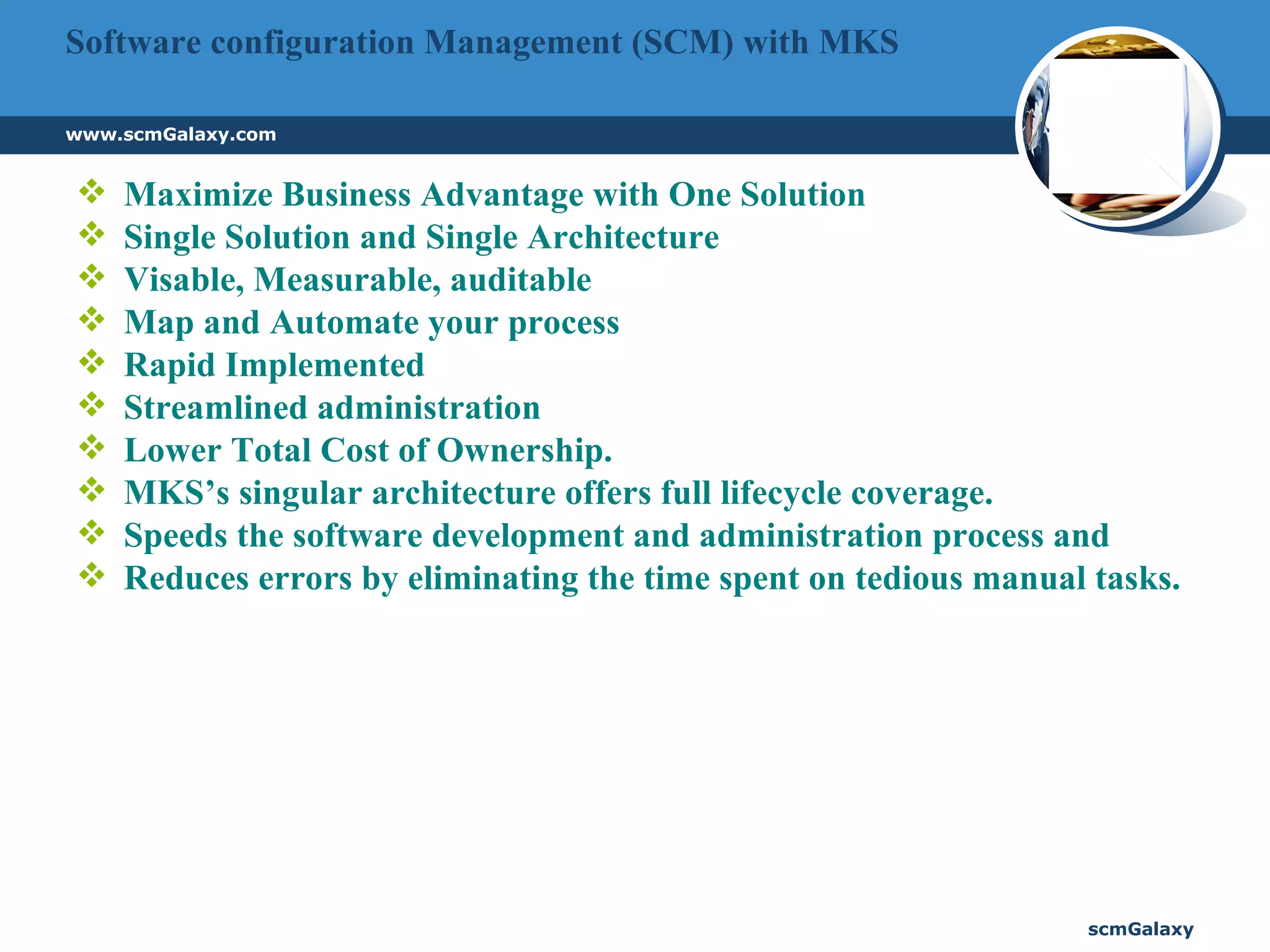 Software configuration Management (SCM) with MKS Maximize Business Advantage with One Solution  Single Solution and Single Architecture Visable, Measurable, auditable Map and Automate your process Rapid Implemented Streamlined administration Lower Total Cost of Ownership. MKS’s singular architecture offers full lifecycle coverage. Speeds the software development and administration process and Reduces errors by eliminating the time spent on tedious manual tasks. 