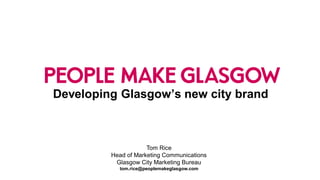 Developing Glasgow’s new city brand 
Tom Rice 
Head of Marketing Communications 
Glasgow City Marketing Bureautom.rice@peoplemakeglasgow.com  