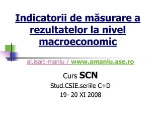 al.isaic-maniu / www.amaniu.ase.ro
Curs SCN
Stud.CSIE.seriile C+D
19- 20 XI 2008
Indicatorii de măsurare a
rezultatelor la nivel
macroeconomic
 