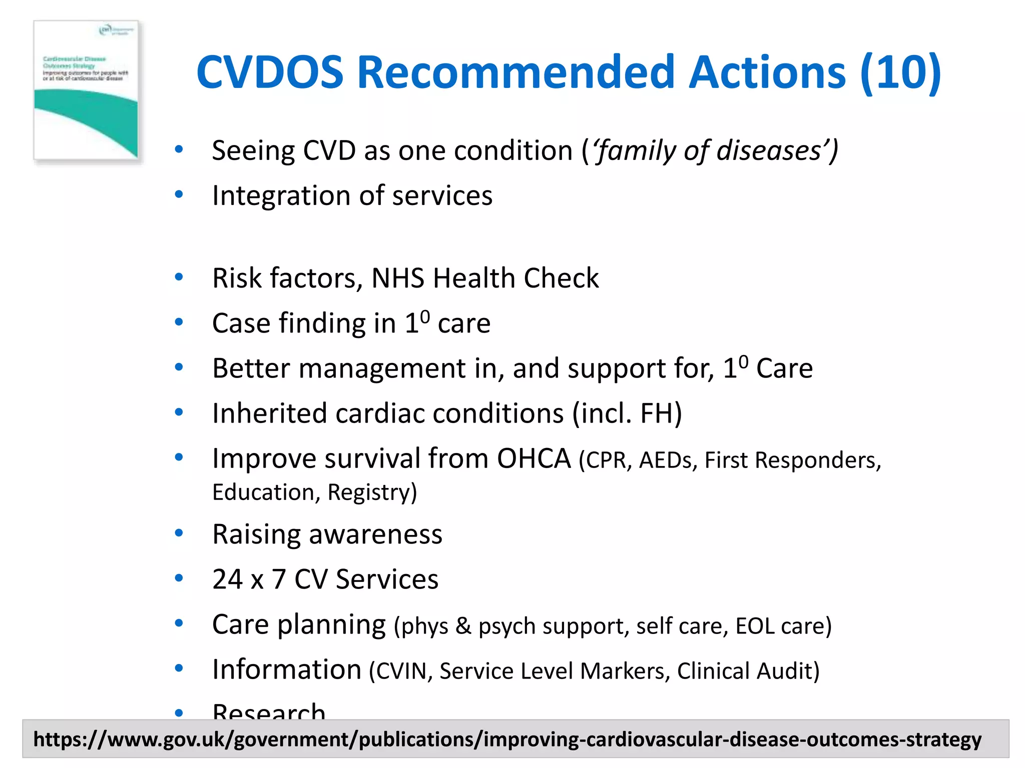 CVDOS Recommended Actions (10)
• Seeing CVD as one condition (‘family of diseases’)
• Integration of services
• Risk factors, NHS Health Check
• Case finding in 10 care
• Better management in, and support for, 10 Care
• Inherited cardiac conditions (incl. FH)
• Improve survival from OHCA (CPR, AEDs, First Responders,
Education, Registry)
• Raising awareness
• 24 x 7 CV Services
• Care planning (phys & psych support, self care, EOL care)
• Information (CVIN, Service Level Markers, Clinical Audit)
• Research
https://www.gov.uk/government/publications/improving-cardiovascular-disease-outcomes-strategy
 