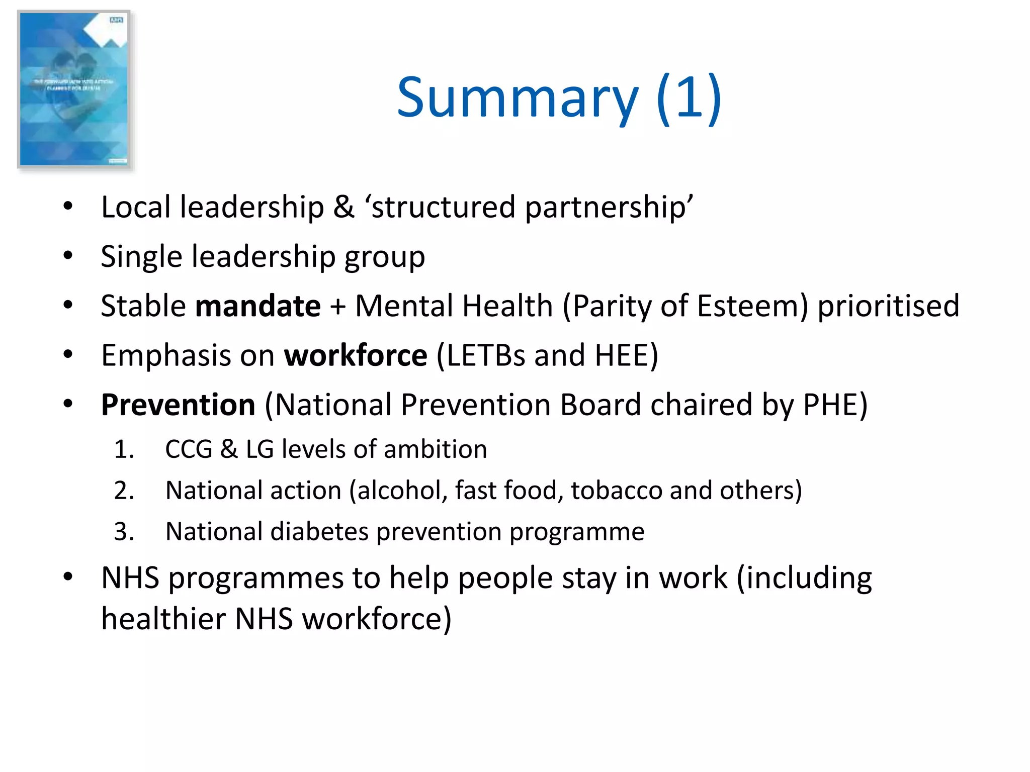 Summary (1)
• Local leadership & ‘structured partnership’
• Single leadership group
• Stable mandate + Mental Health (Parity of Esteem) prioritised
• Emphasis on workforce (LETBs and HEE)
• Prevention (National Prevention Board chaired by PHE)
1. CCG & LG levels of ambition
2. National action (alcohol, fast food, tobacco and others)
3. National diabetes prevention programme
• NHS programmes to help people stay in work (including
healthier NHS workforce)
 