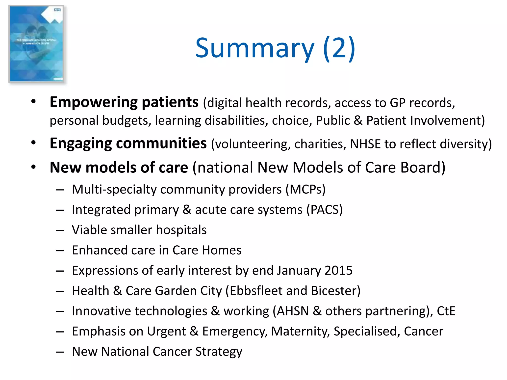 Summary (2)
• Empowering patients (digital health records, access to GP records,
personal budgets, learning disabilities, choice, Public & Patient Involvement)
• Engaging communities (volunteering, charities, NHSE to reflect diversity)
• New models of care (national New Models of Care Board)
– Multi-specialty community providers (MCPs)
– Integrated primary & acute care systems (PACS)
– Viable smaller hospitals
– Enhanced care in Care Homes
– Expressions of early interest by end January 2015
– Health & Care Garden City (Ebbsfleet and Bicester)
– Innovative technologies & working (AHSN & others partnering), CtE
– Emphasis on Urgent & Emergency, Maternity, Specialised, Cancer
– New National Cancer Strategy
 