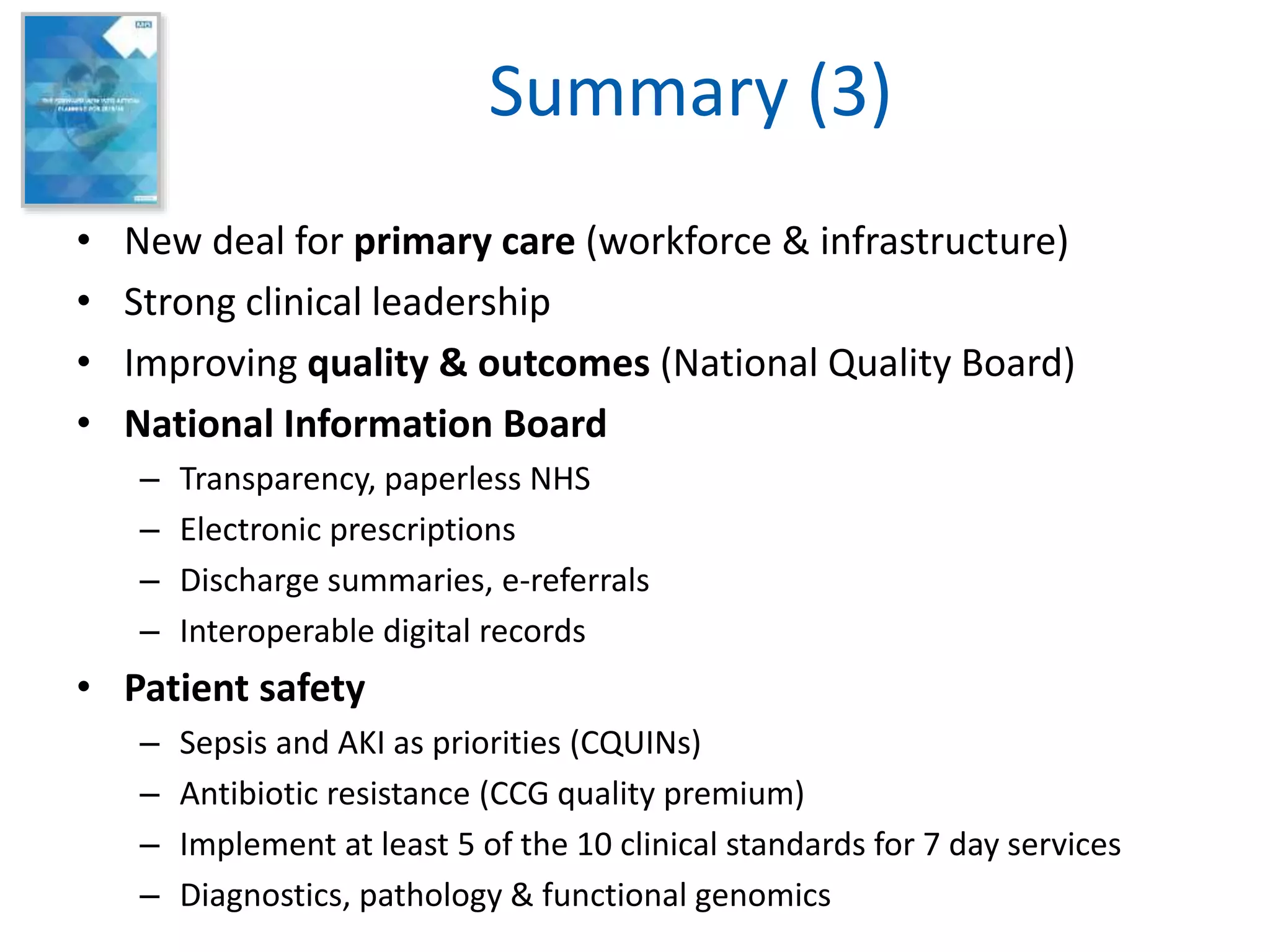 Summary (3)
• New deal for primary care (workforce & infrastructure)
• Strong clinical leadership
• Improving quality & outcomes (National Quality Board)
• National Information Board
– Transparency, paperless NHS
– Electronic prescriptions
– Discharge summaries, e-referrals
– Interoperable digital records
• Patient safety
– Sepsis and AKI as priorities (CQUINs)
– Antibiotic resistance (CCG quality premium)
– Implement at least 5 of the 10 clinical standards for 7 day services
– Diagnostics, pathology & functional genomics
 