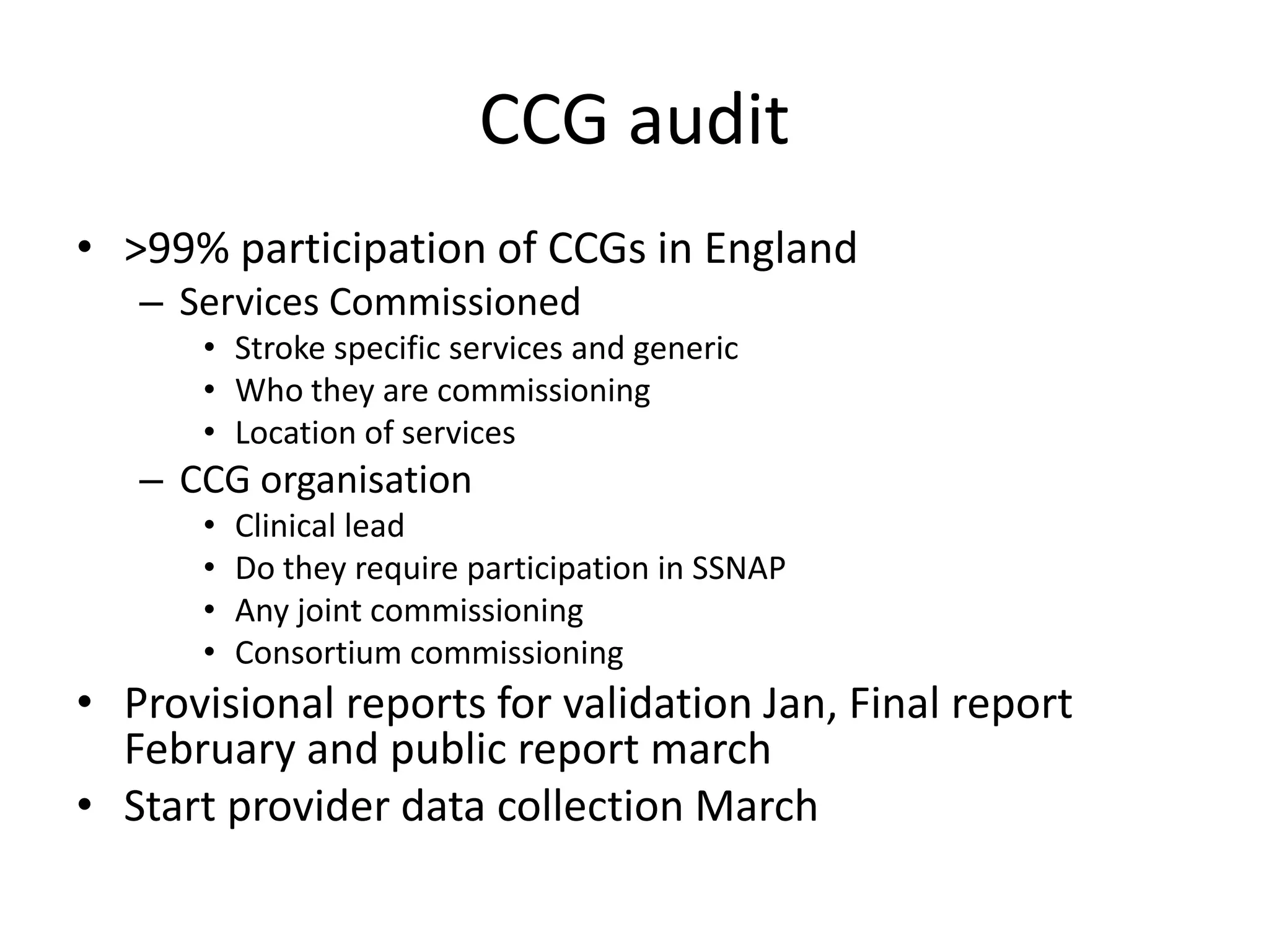 CCG audit
• >99% participation of CCGs in England
– Services Commissioned
• Stroke specific services and generic
• Who they are commissioning
• Location of services
– CCG organisation
• Clinical lead
• Do they require participation in SSNAP
• Any joint commissioning
• Consortium commissioning
• Provisional reports for validation Jan, Final report
February and public report march
• Start provider data collection March
 