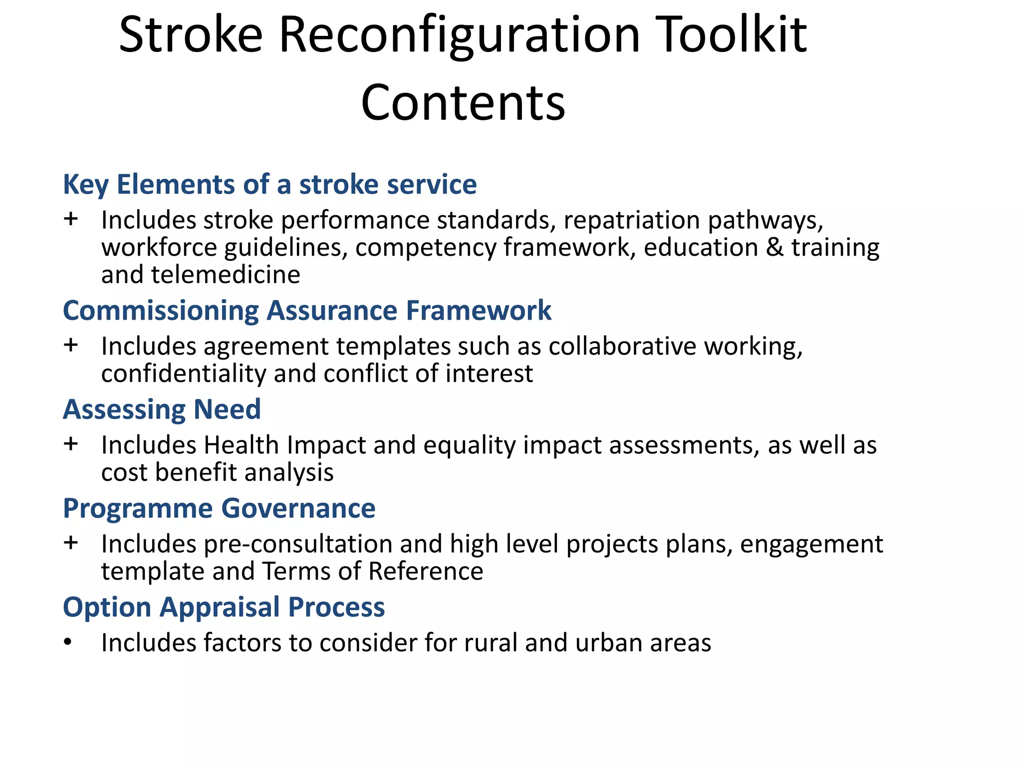 Key Elements of a stroke service
+ Includes stroke performance standards, repatriation pathways,
workforce guidelines, competency framework, education & training
and telemedicine
Commissioning Assurance Framework
+ Includes agreement templates such as collaborative working,
confidentiality and conflict of interest
Assessing Need
+ Includes Health Impact and equality impact assessments, as well as
cost benefit analysis
Programme Governance
+ Includes pre-consultation and high level projects plans, engagement
template and Terms of Reference
Option Appraisal Process
• Includes factors to consider for rural and urban areas
Stroke Reconfiguration Toolkit
Contents
 