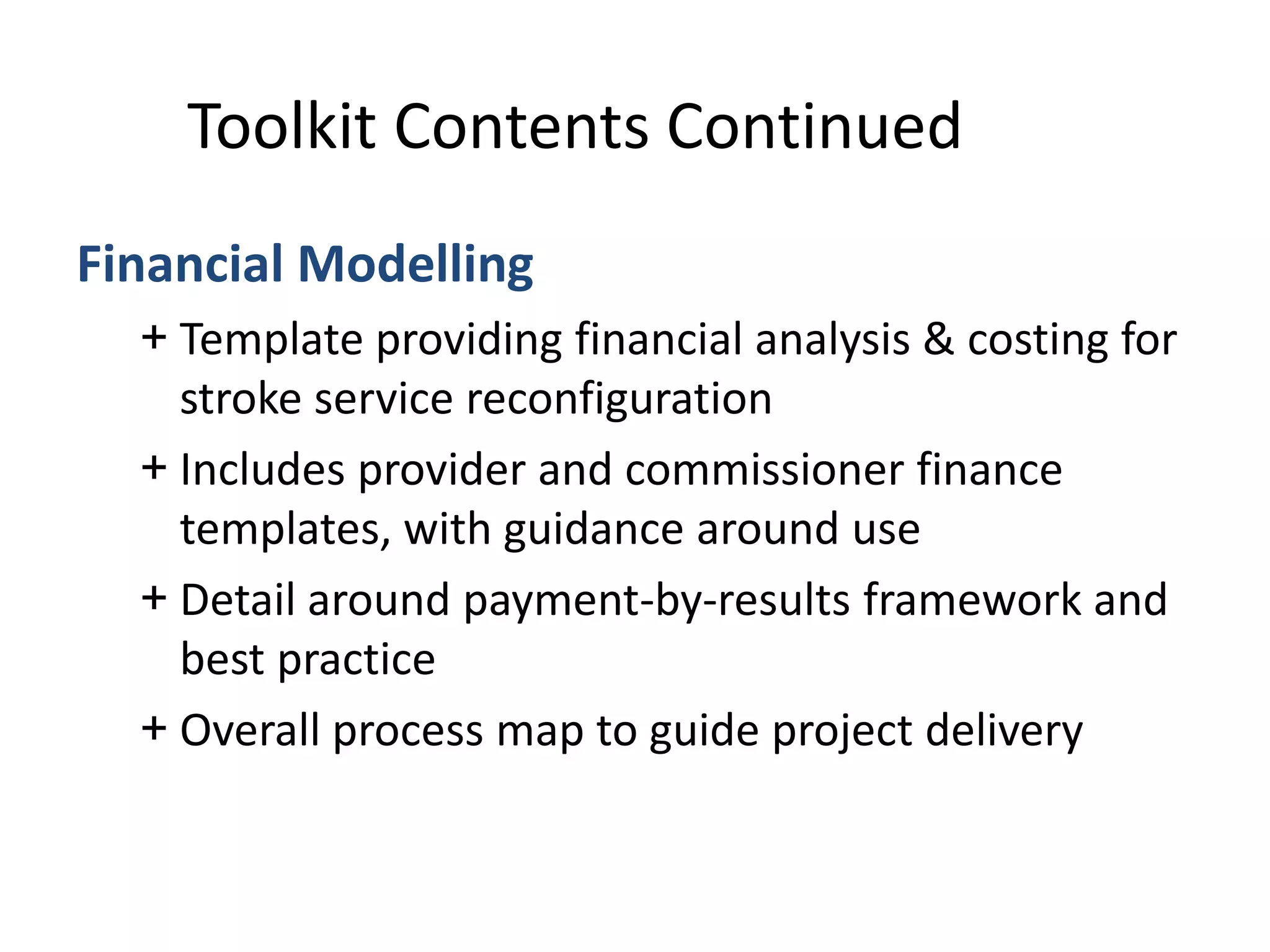 Financial Modelling
+ Template providing financial analysis & costing for
stroke service reconfiguration
+ Includes provider and commissioner finance
templates, with guidance around use
+ Detail around payment-by-results framework and
best practice
+ Overall process map to guide project delivery
Toolkit Contents Continued
 