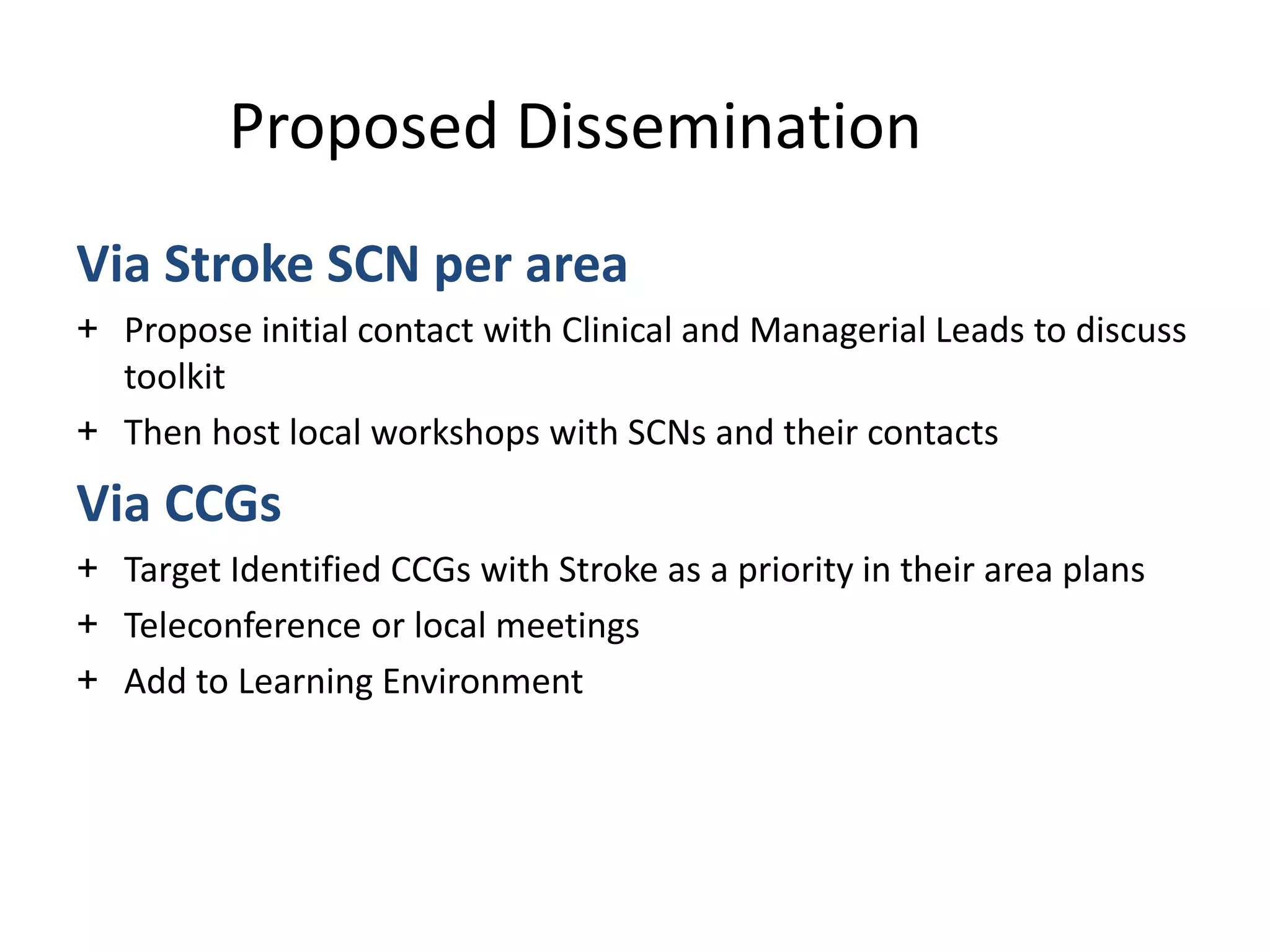 Via Stroke SCN per area
+ Propose initial contact with Clinical and Managerial Leads to discuss
toolkit
+ Then host local workshops with SCNs and their contacts
Via CCGs
+ Target Identified CCGs with Stroke as a priority in their area plans
+ Teleconference or local meetings
+ Add to Learning Environment
Proposed Dissemination
 