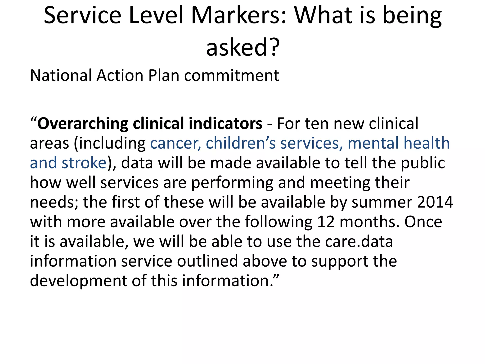 National Action Plan commitment
“Overarching clinical indicators - For ten new clinical
areas (including cancer, children’s services, mental health
and stroke), data will be made available to tell the public
how well services are performing and meeting their
needs; the first of these will be available by summer 2014
with more available over the following 12 months. Once
it is available, we will be able to use the care.data
information service outlined above to support the
development of this information.”
Service Level Markers: What is being
asked?
 