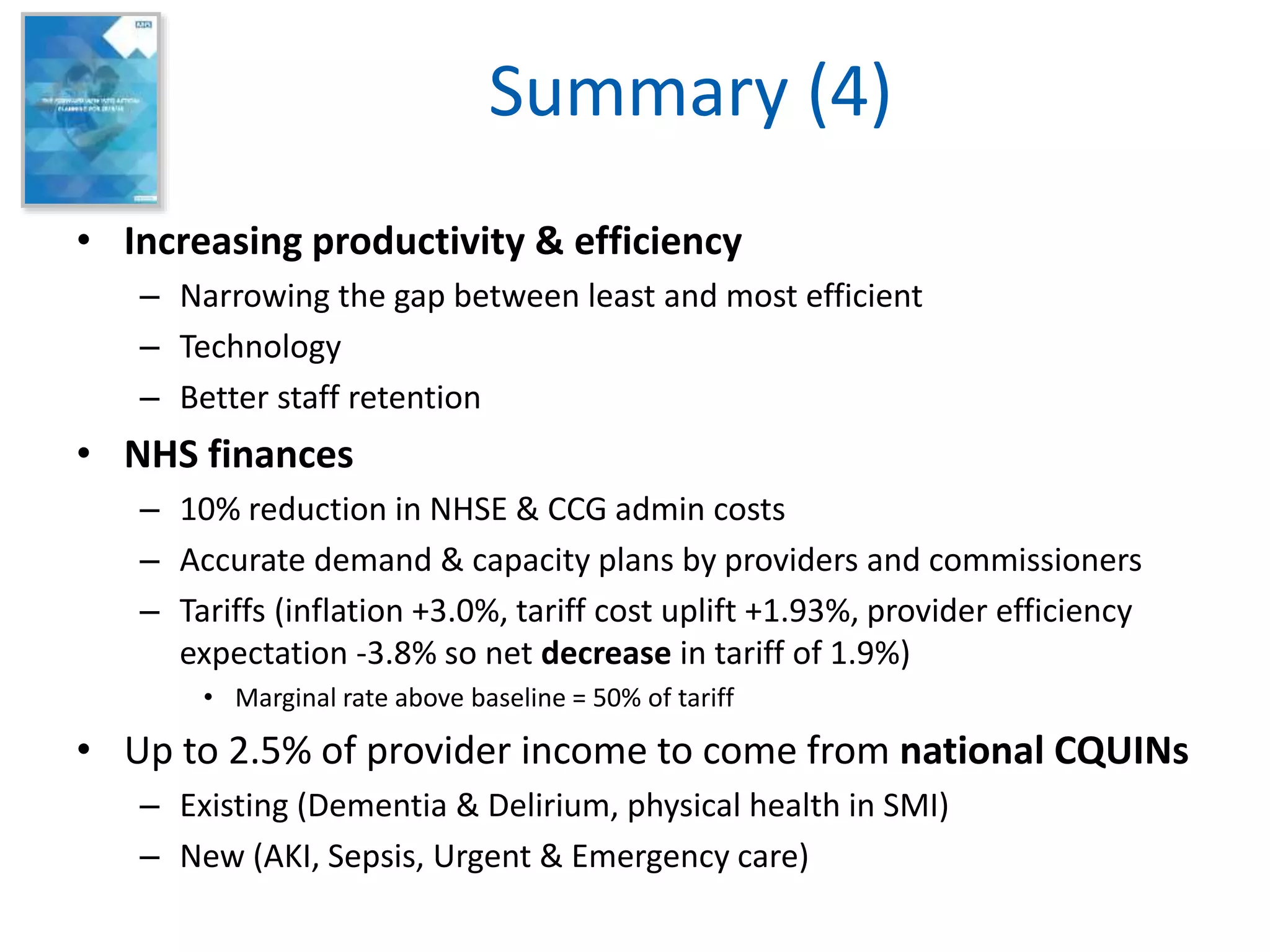 Summary (4)
• Increasing productivity & efficiency
– Narrowing the gap between least and most efficient
– Technology
– Better staff retention
• NHS finances
– 10% reduction in NHSE & CCG admin costs
– Accurate demand & capacity plans by providers and commissioners
– Tariffs (inflation +3.0%, tariff cost uplift +1.93%, provider efficiency
expectation -3.8% so net decrease in tariff of 1.9%)
• Marginal rate above baseline = 50% of tariff
• Up to 2.5% of provider income to come from national CQUINs
– Existing (Dementia & Delirium, physical health in SMI)
– New (AKI, Sepsis, Urgent & Emergency care)
 