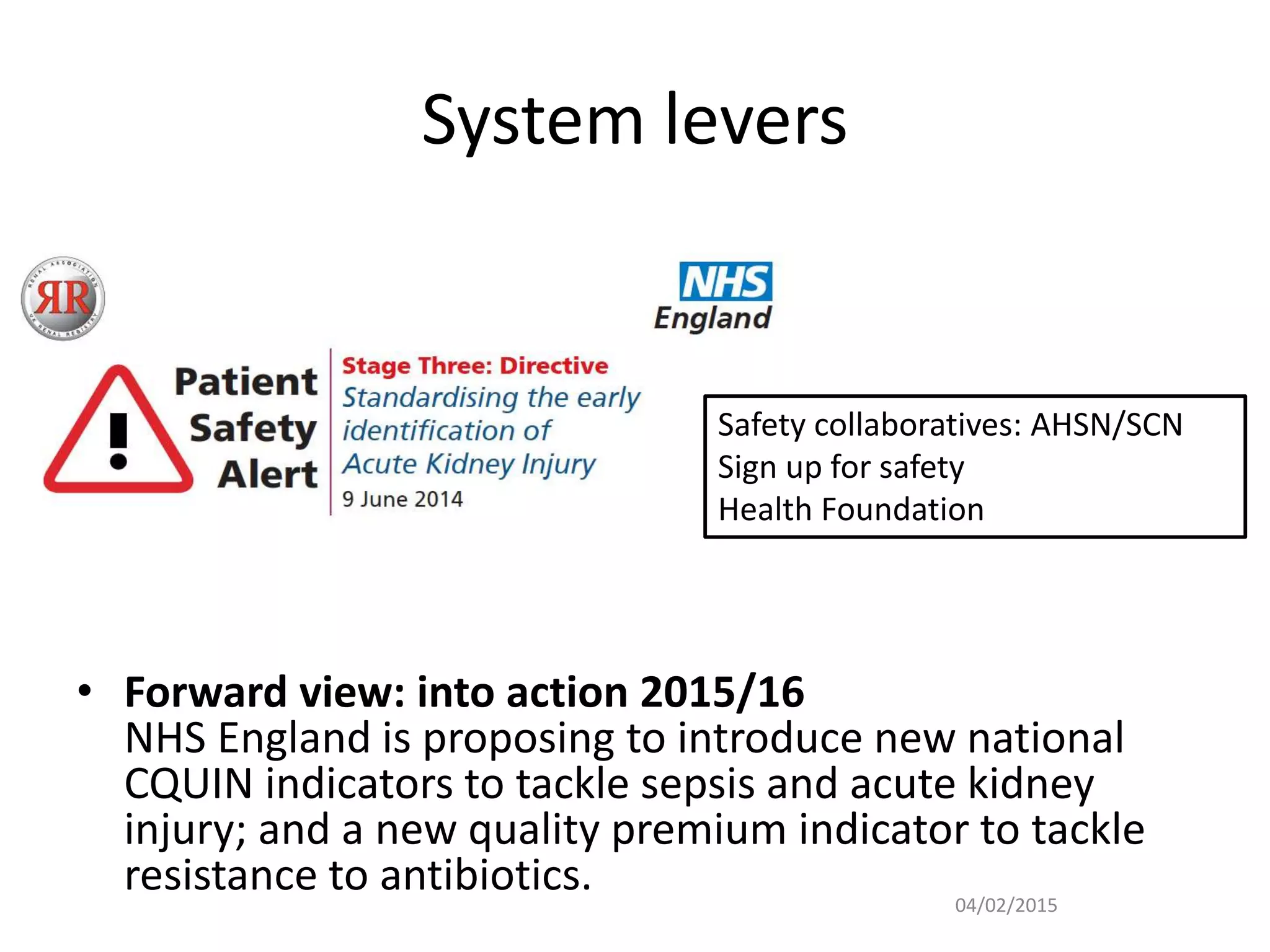 System levers
• Forward view: into action 2015/16
NHS England is proposing to introduce new national
CQUIN indicators to tackle sepsis and acute kidney
injury; and a new quality premium indicator to tackle
resistance to antibiotics. 04/02/2015
Safety collaboratives: AHSN/SCN
Sign up for safety
Health Foundation
 