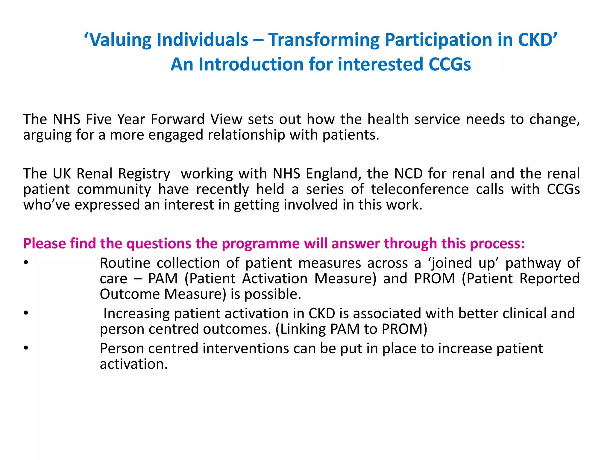‘Valuing Individuals – Transforming Participation in CKD’
An Introduction for interested CCGs
The NHS Five Year Forward View sets out how the health service needs to change,
arguing for a more engaged relationship with patients.
The UK Renal Registry working with NHS England, the NCD for renal and the renal
patient community have recently held a series of teleconference calls with CCGs
who’ve expressed an interest in getting involved in this work.
Please find the questions the programme will answer through this process:
• Routine collection of patient measures across a ‘joined up’ pathway of
care – PAM (Patient Activation Measure) and PROM (Patient Reported
Outcome Measure) is possible.
• Increasing patient activation in CKD is associated with better clinical and
person centred outcomes. (Linking PAM to PROM)
• Person centred interventions can be put in place to increase patient
activation.
 