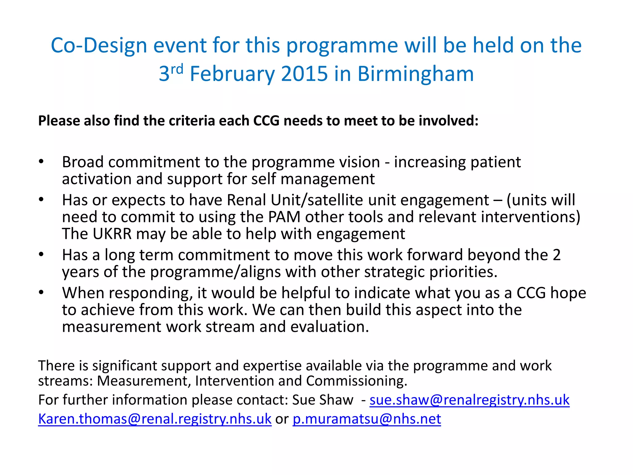 Co-Design event for this programme will be held on the
3rd February 2015 in Birmingham
Please also find the criteria each CCG needs to meet to be involved:
• Broad commitment to the programme vision - increasing patient
activation and support for self management
• Has or expects to have Renal Unit/satellite unit engagement – (units will
need to commit to using the PAM other tools and relevant interventions)
The UKRR may be able to help with engagement
• Has a long term commitment to move this work forward beyond the 2
years of the programme/aligns with other strategic priorities.
• When responding, it would be helpful to indicate what you as a CCG hope
to achieve from this work. We can then build this aspect into the
measurement work stream and evaluation.
There is significant support and expertise available via the programme and work
streams: Measurement, Intervention and Commissioning.
For further information please contact: Sue Shaw - sue.shaw@renalregistry.nhs.uk
Karen.thomas@renal.registry.nhs.uk or p.muramatsu@nhs.net
 