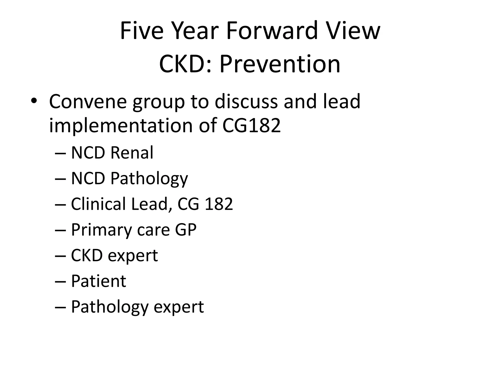 • Convene group to discuss and lead
implementation of CG182
– NCD Renal
– NCD Pathology
– Clinical Lead, CG 182
– Primary care GP
– CKD expert
– Patient
– Pathology expert
Five Year Forward View
CKD: Prevention
 