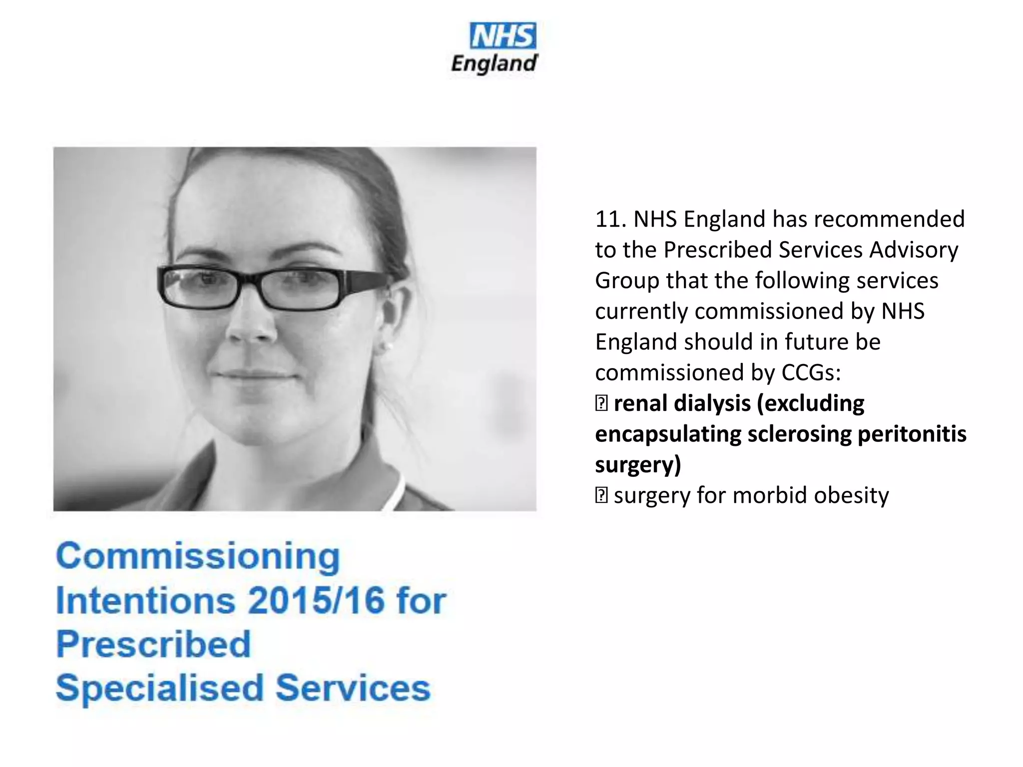 11. NHS England has recommended
to the Prescribed Services Advisory
Group that the following services
currently commissioned by NHS
England should in future be
commissioned by CCGs:
renal dialysis (excluding
encapsulating sclerosing peritonitis
surgery)
surgery for morbid obesity
 