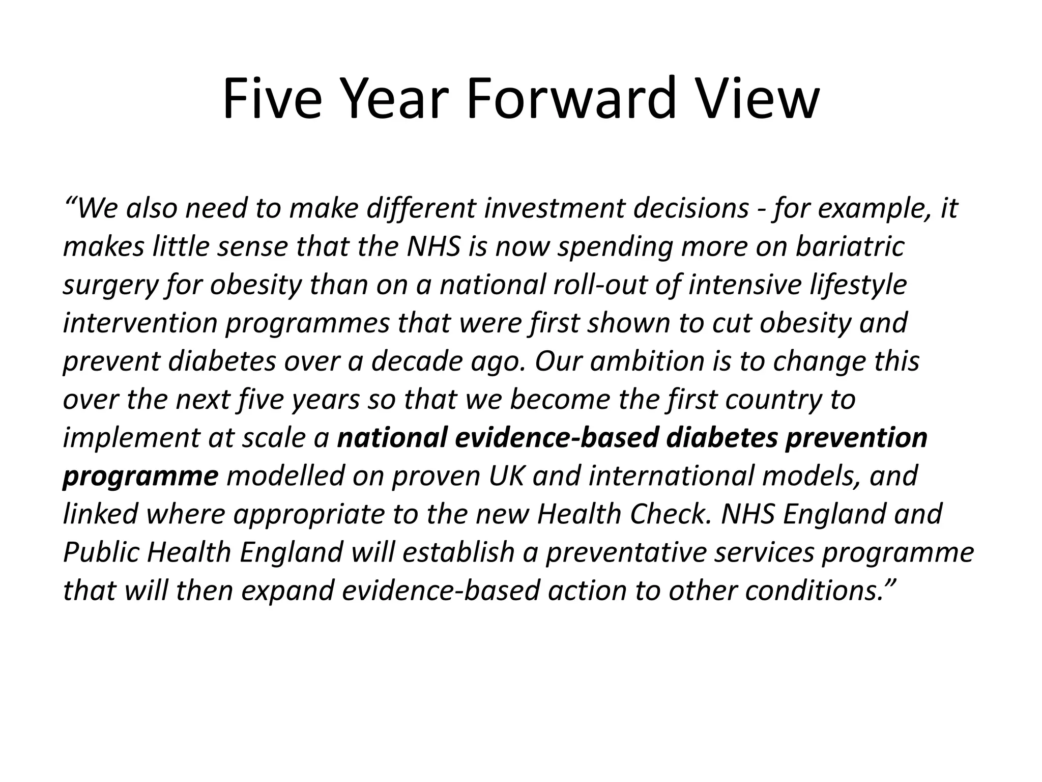 “We also need to make different investment decisions - for example, it
makes little sense that the NHS is now spending more on bariatric
surgery for obesity than on a national roll-out of intensive lifestyle
intervention programmes that were first shown to cut obesity and
prevent diabetes over a decade ago. Our ambition is to change this
over the next five years so that we become the first country to
implement at scale a national evidence-based diabetes prevention
programme modelled on proven UK and international models, and
linked where appropriate to the new Health Check. NHS England and
Public Health England will establish a preventative services programme
that will then expand evidence-based action to other conditions.”
Five Year Forward View
 