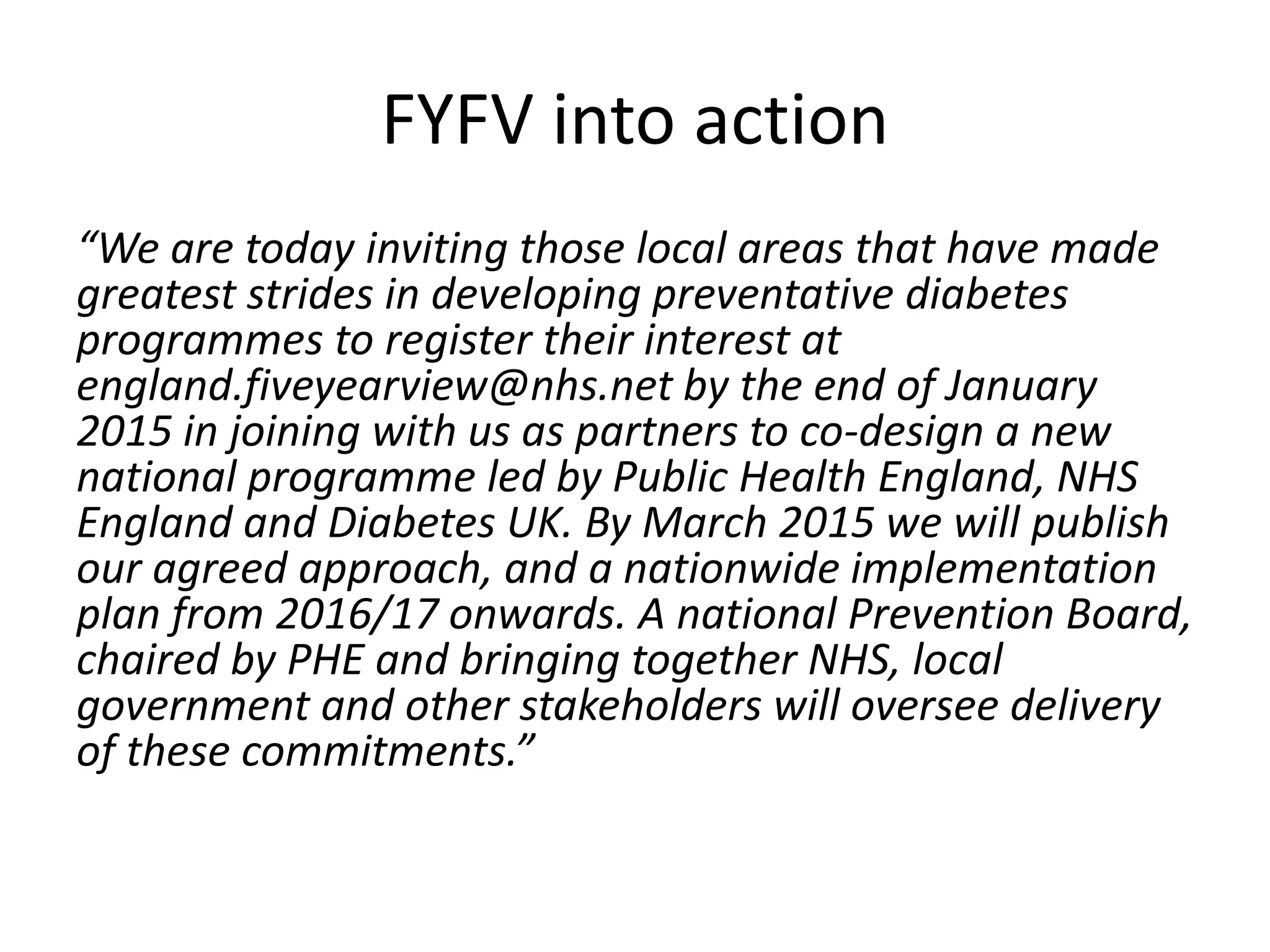 “We are today inviting those local areas that have made
greatest strides in developing preventative diabetes
programmes to register their interest at
england.fiveyearview@nhs.net by the end of January
2015 in joining with us as partners to co-design a new
national programme led by Public Health England, NHS
England and Diabetes UK. By March 2015 we will publish
our agreed approach, and a nationwide implementation
plan from 2016/17 onwards. A national Prevention Board,
chaired by PHE and bringing together NHS, local
government and other stakeholders will oversee delivery
of these commitments.”
FYFV into action
 
