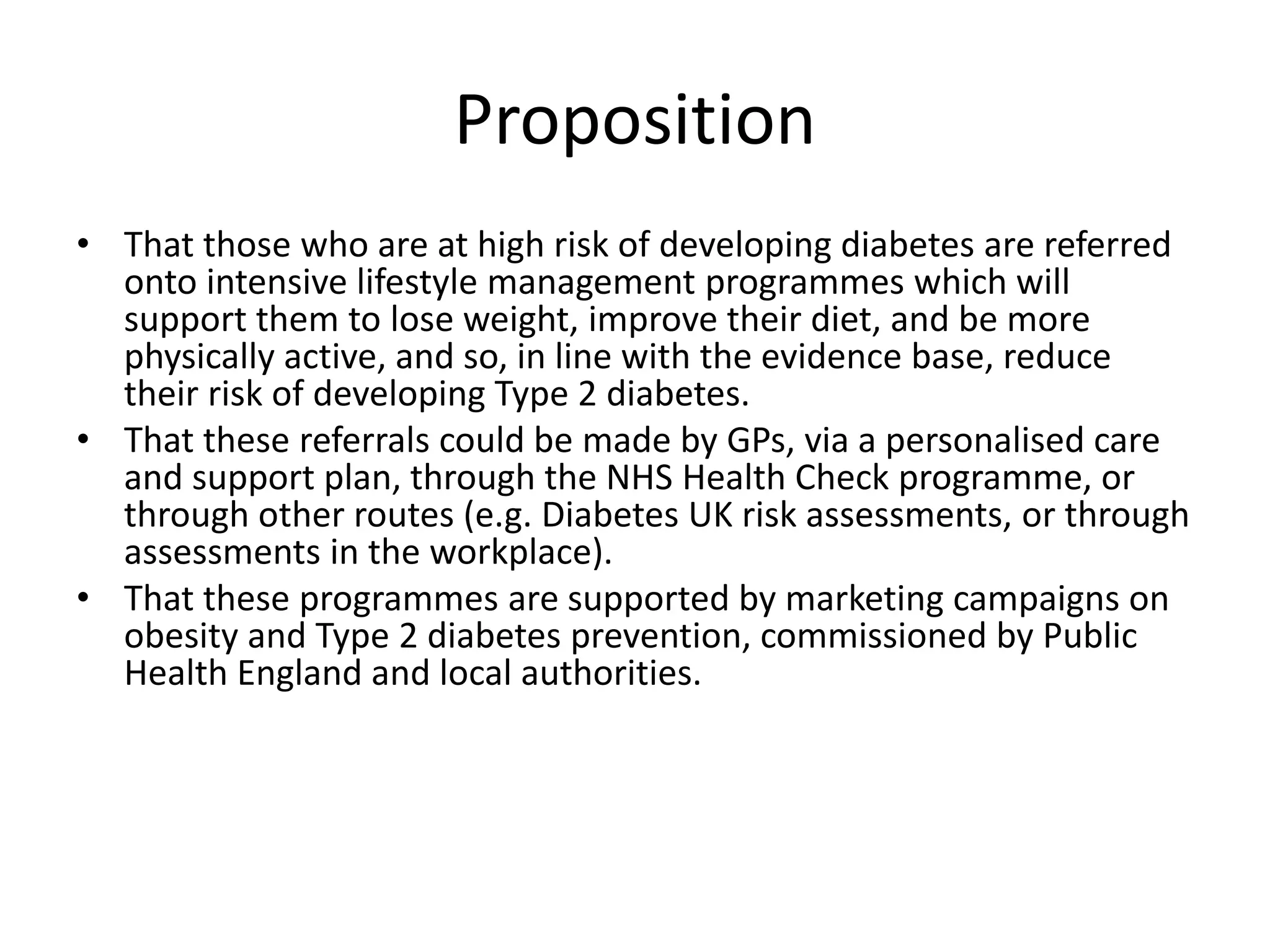 • That those who are at high risk of developing diabetes are referred
onto intensive lifestyle management programmes which will
support them to lose weight, improve their diet, and be more
physically active, and so, in line with the evidence base, reduce
their risk of developing Type 2 diabetes.
• That these referrals could be made by GPs, via a personalised care
and support plan, through the NHS Health Check programme, or
through other routes (e.g. Diabetes UK risk assessments, or through
assessments in the workplace).
• That these programmes are supported by marketing campaigns on
obesity and Type 2 diabetes prevention, commissioned by Public
Health England and local authorities.
Proposition
 