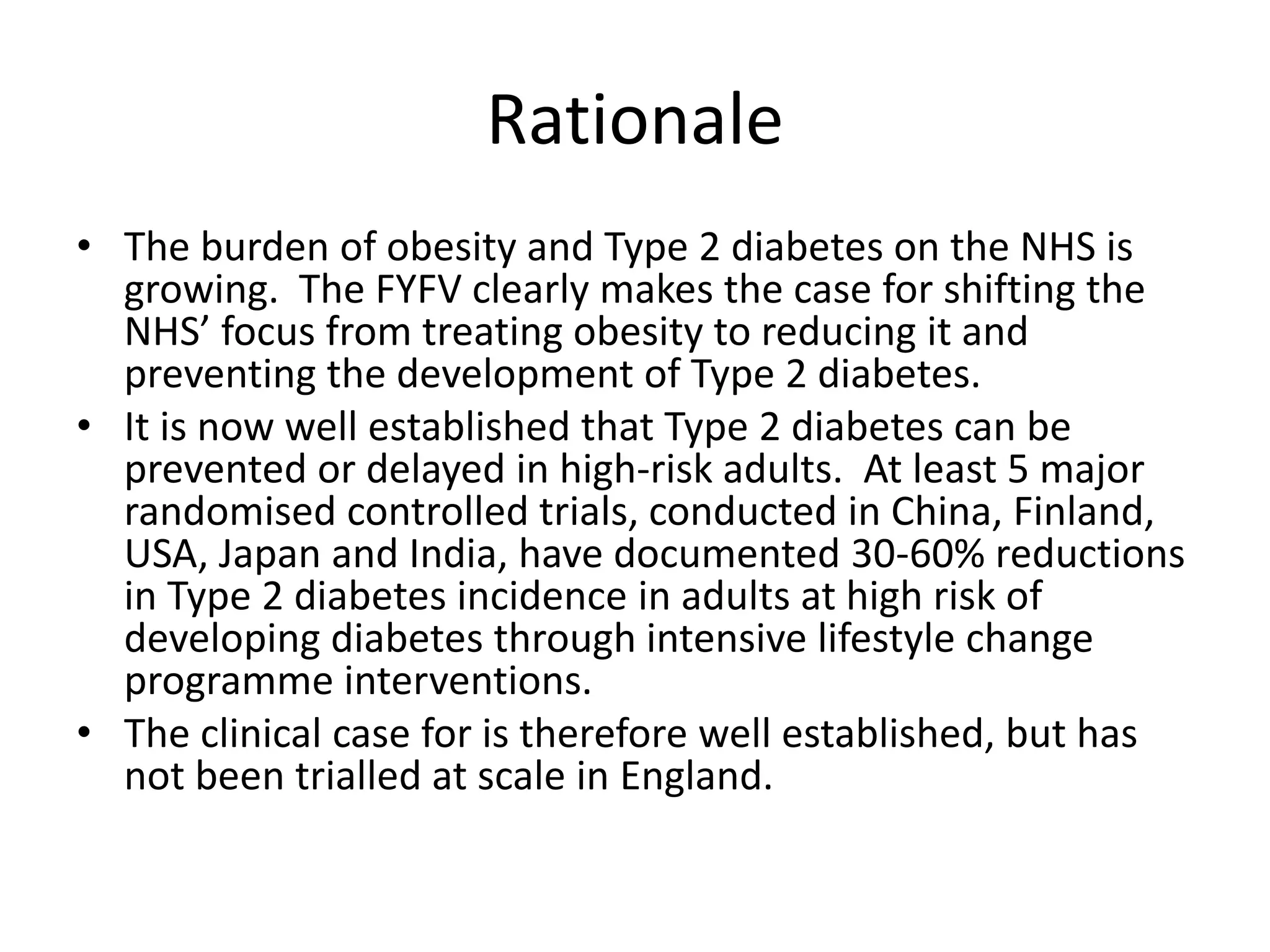 • The burden of obesity and Type 2 diabetes on the NHS is
growing. The FYFV clearly makes the case for shifting the
NHS’ focus from treating obesity to reducing it and
preventing the development of Type 2 diabetes.
• It is now well established that Type 2 diabetes can be
prevented or delayed in high-risk adults. At least 5 major
randomised controlled trials, conducted in China, Finland,
USA, Japan and India, have documented 30-60% reductions
in Type 2 diabetes incidence in adults at high risk of
developing diabetes through intensive lifestyle change
programme interventions.
• The clinical case for is therefore well established, but has
not been trialled at scale in England.
Rationale
 