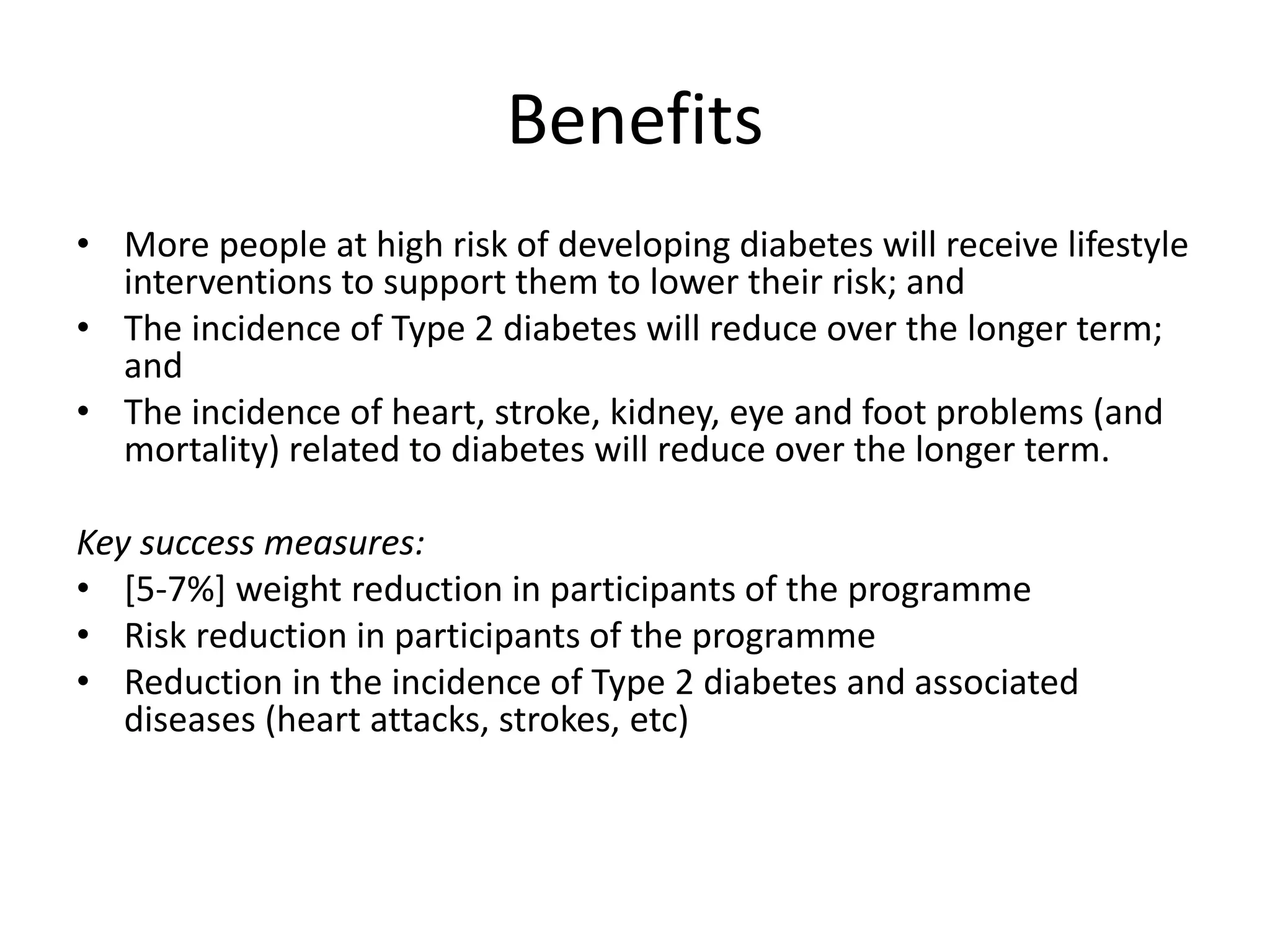 • More people at high risk of developing diabetes will receive lifestyle
interventions to support them to lower their risk; and
• The incidence of Type 2 diabetes will reduce over the longer term;
and
• The incidence of heart, stroke, kidney, eye and foot problems (and
mortality) related to diabetes will reduce over the longer term.
Key success measures:
• [5-7%] weight reduction in participants of the programme
• Risk reduction in participants of the programme
• Reduction in the incidence of Type 2 diabetes and associated
diseases (heart attacks, strokes, etc)
Benefits
 