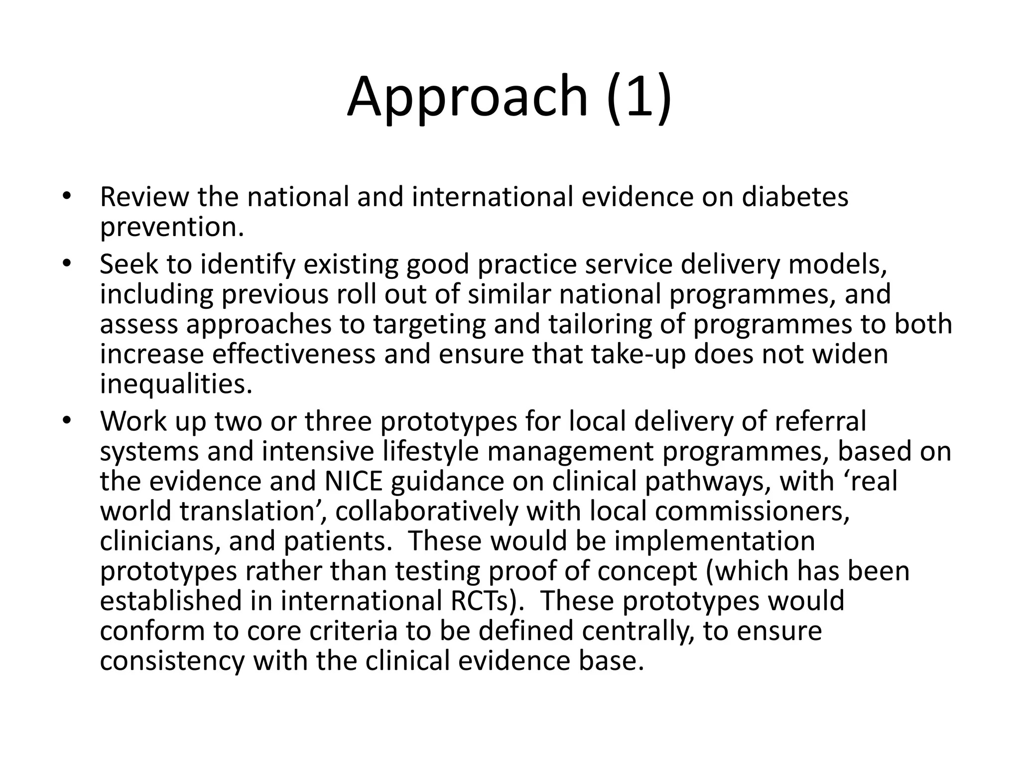 • Review the national and international evidence on diabetes
prevention.
• Seek to identify existing good practice service delivery models,
including previous roll out of similar national programmes, and
assess approaches to targeting and tailoring of programmes to both
increase effectiveness and ensure that take-up does not widen
inequalities.
• Work up two or three prototypes for local delivery of referral
systems and intensive lifestyle management programmes, based on
the evidence and NICE guidance on clinical pathways, with ‘real
world translation’, collaboratively with local commissioners,
clinicians, and patients. These would be implementation
prototypes rather than testing proof of concept (which has been
established in international RCTs). These prototypes would
conform to core criteria to be defined centrally, to ensure
consistency with the clinical evidence base.
Approach (1)
 