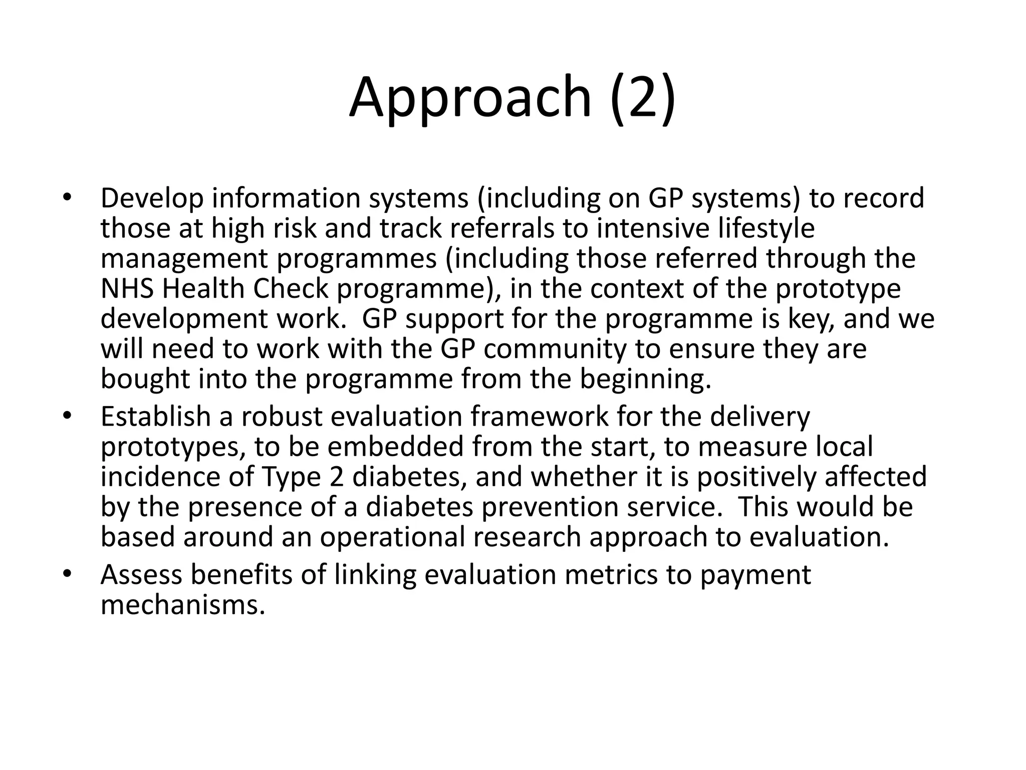 • Develop information systems (including on GP systems) to record
those at high risk and track referrals to intensive lifestyle
management programmes (including those referred through the
NHS Health Check programme), in the context of the prototype
development work. GP support for the programme is key, and we
will need to work with the GP community to ensure they are
bought into the programme from the beginning.
• Establish a robust evaluation framework for the delivery
prototypes, to be embedded from the start, to measure local
incidence of Type 2 diabetes, and whether it is positively affected
by the presence of a diabetes prevention service. This would be
based around an operational research approach to evaluation.
• Assess benefits of linking evaluation metrics to payment
mechanisms.
Approach (2)
 