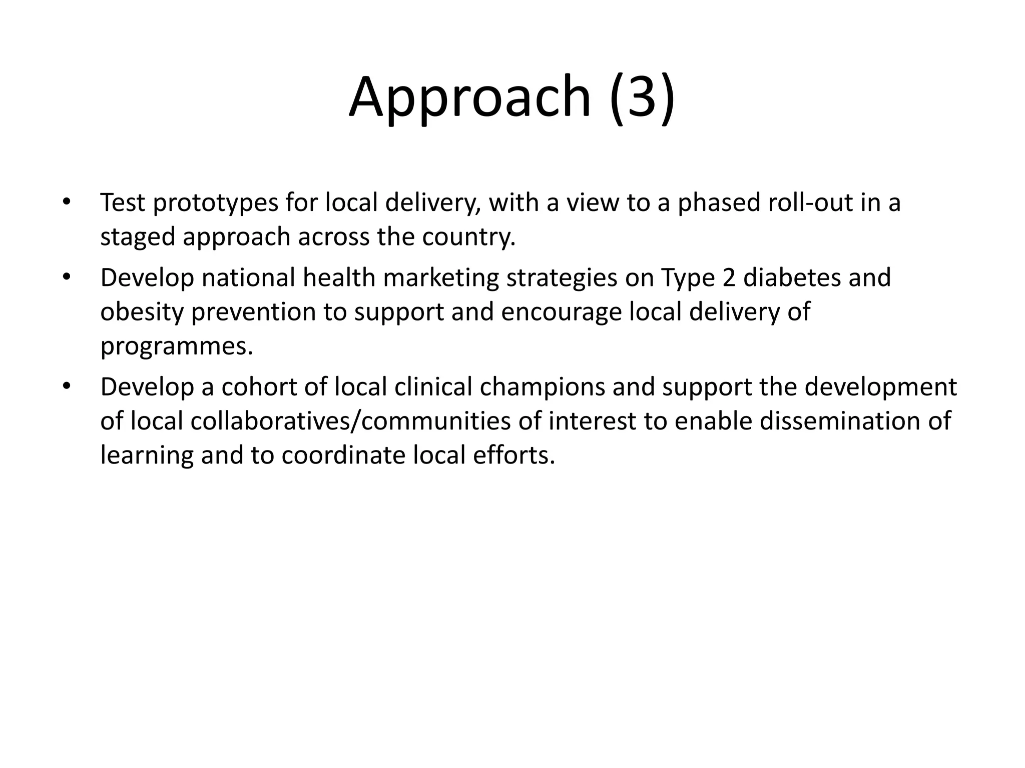 • Test prototypes for local delivery, with a view to a phased roll-out in a
staged approach across the country.
• Develop national health marketing strategies on Type 2 diabetes and
obesity prevention to support and encourage local delivery of
programmes.
• Develop a cohort of local clinical champions and support the development
of local collaboratives/communities of interest to enable dissemination of
learning and to coordinate local efforts.
Approach (3)
 