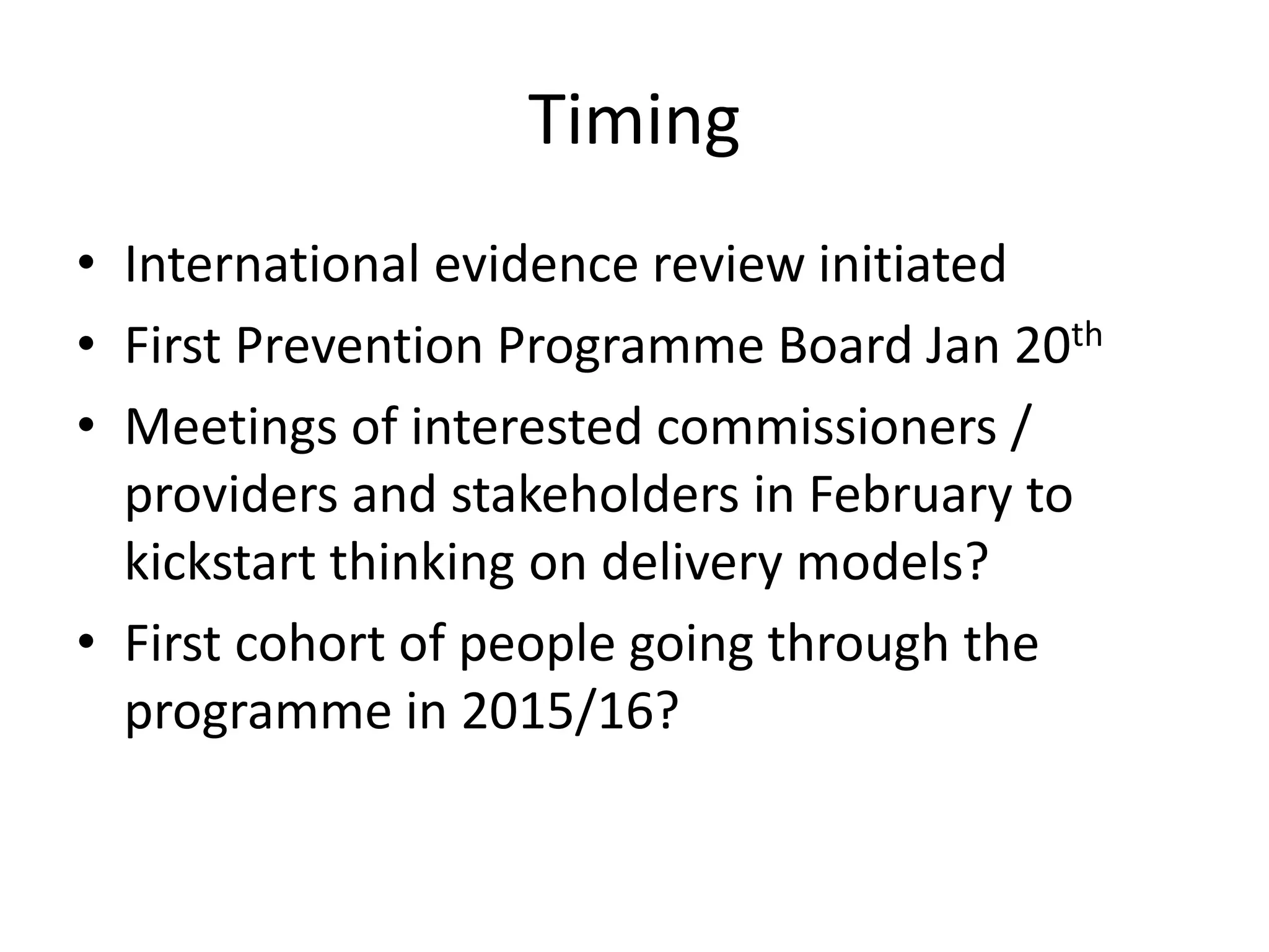 • International evidence review initiated
• First Prevention Programme Board Jan 20th
• Meetings of interested commissioners /
providers and stakeholders in February to
kickstart thinking on delivery models?
• First cohort of people going through the
programme in 2015/16?
Timing
 