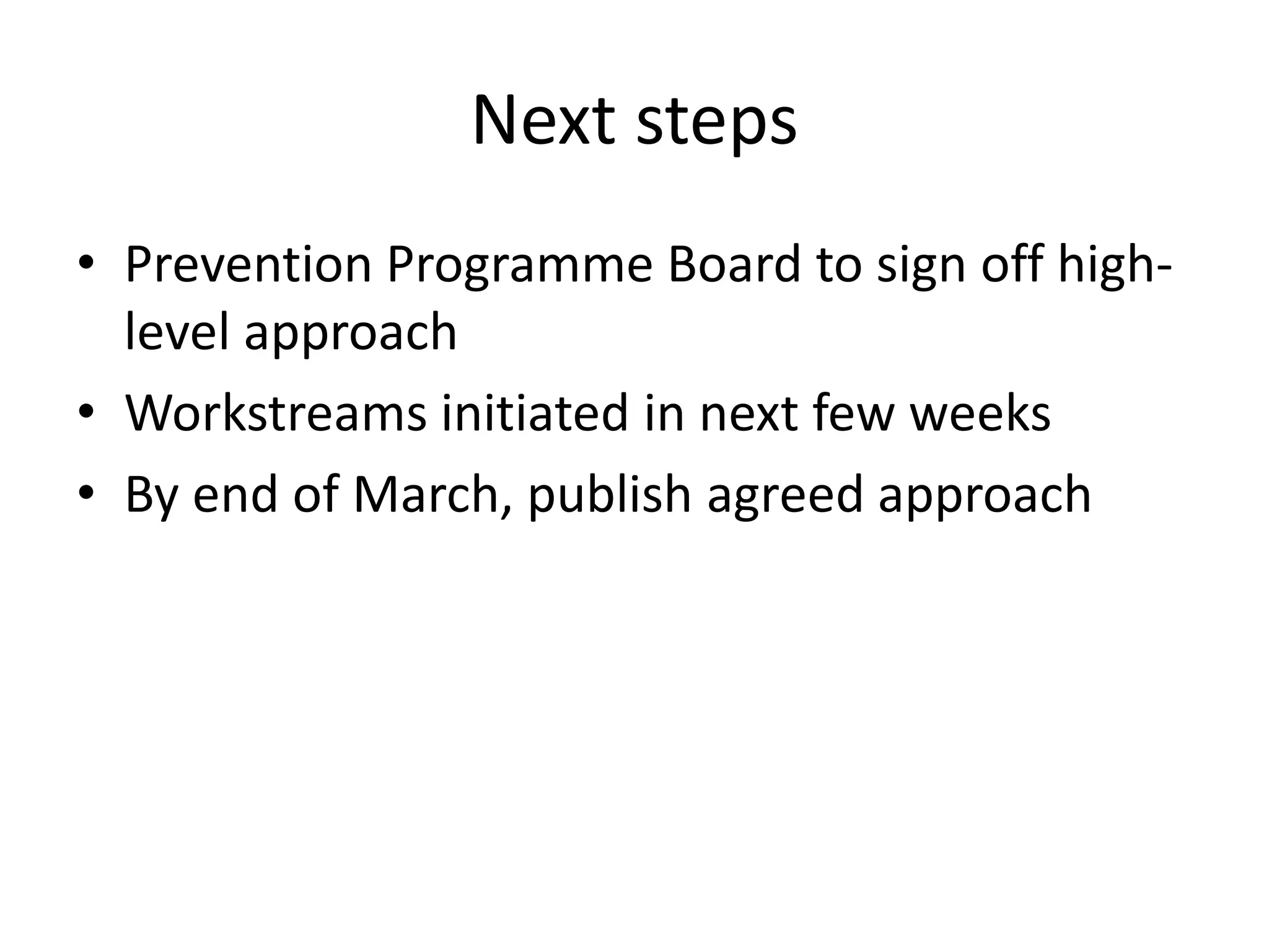 • Prevention Programme Board to sign off high-
level approach
• Workstreams initiated in next few weeks
• By end of March, publish agreed approach
Next steps
 