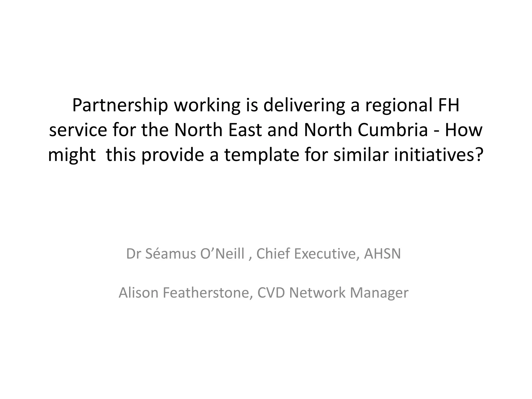 Partnership working is delivering a regional FH
service for the North East and North Cumbria - How
might this provide a template for similar initiatives?
Dr Séamus O’Neill , Chief Executive, AHSN
Alison Featherstone, CVD Network Manager
 