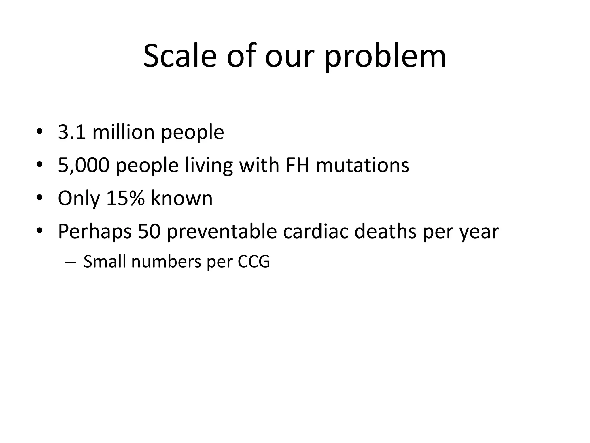 Scale of our problem
• 3.1 million people
• 5,000 people living with FH mutations
• Only 15% known
• Perhaps 50 preventable cardiac deaths per year
– Small numbers per CCG
 