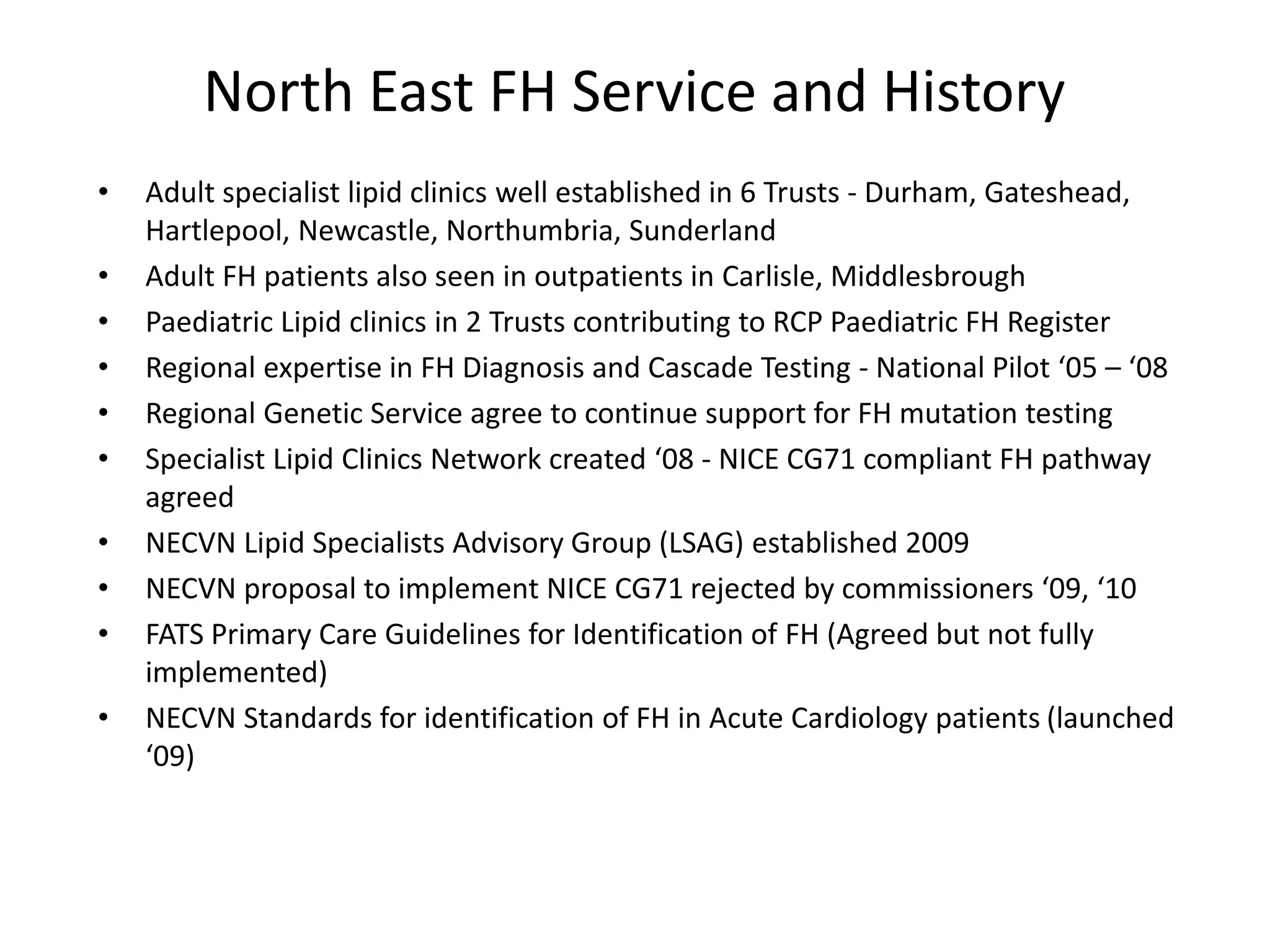 North East FH Service and History
• Adult specialist lipid clinics well established in 6 Trusts - Durham, Gateshead,
Hartlepool, Newcastle, Northumbria, Sunderland
• Adult FH patients also seen in outpatients in Carlisle, Middlesbrough
• Paediatric Lipid clinics in 2 Trusts contributing to RCP Paediatric FH Register
• Regional expertise in FH Diagnosis and Cascade Testing - National Pilot ‘05 – ‘08
• Regional Genetic Service agree to continue support for FH mutation testing
• Specialist Lipid Clinics Network created ‘08 - NICE CG71 compliant FH pathway
agreed
• NECVN Lipid Specialists Advisory Group (LSAG) established 2009
• NECVN proposal to implement NICE CG71 rejected by commissioners ‘09, ‘10
• FATS Primary Care Guidelines for Identification of FH (Agreed but not fully
implemented)
• NECVN Standards for identification of FH in Acute Cardiology patients (launched
‘09)
 