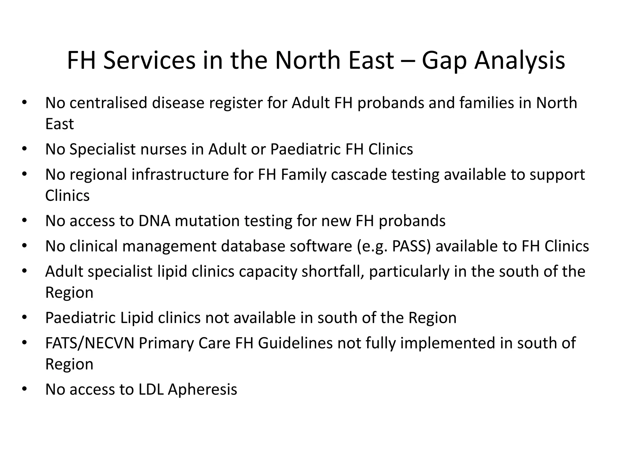 FH Services in the North East – Gap Analysis
• No centralised disease register for Adult FH probands and families in North
East
• No Specialist nurses in Adult or Paediatric FH Clinics
• No regional infrastructure for FH Family cascade testing available to support
Clinics
• No access to DNA mutation testing for new FH probands
• No clinical management database software (e.g. PASS) available to FH Clinics
• Adult specialist lipid clinics capacity shortfall, particularly in the south of the
Region
• Paediatric Lipid clinics not available in south of the Region
• FATS/NECVN Primary Care FH Guidelines not fully implemented in south of
Region
• No access to LDL Apheresis
 