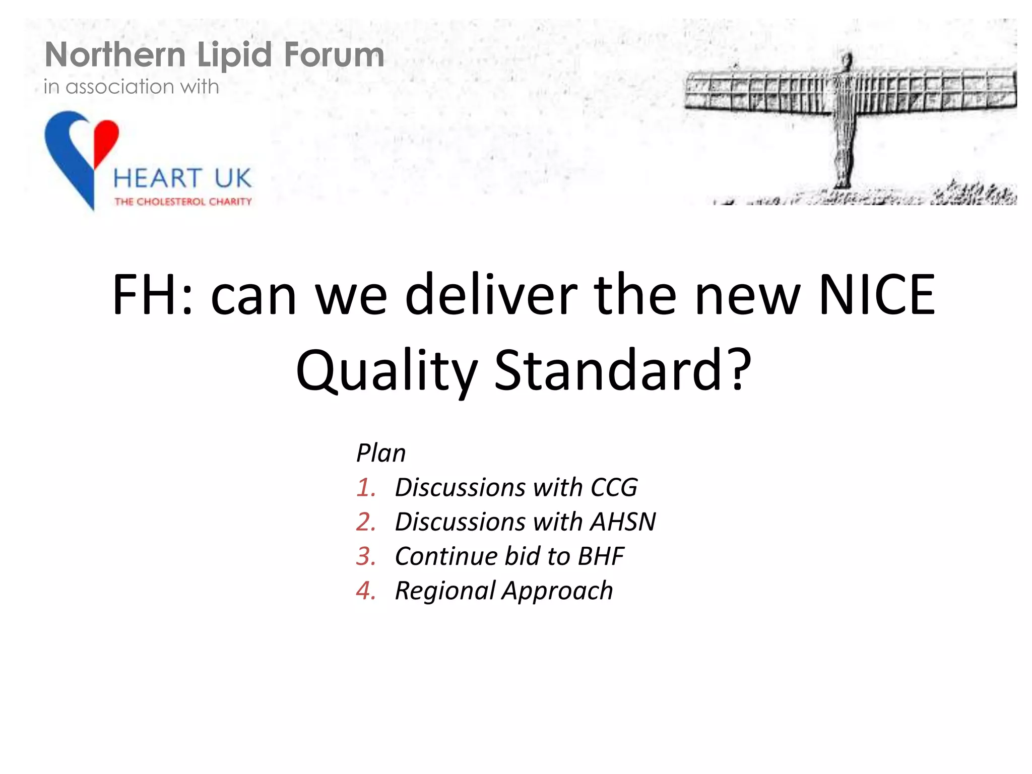 FH: can we deliver the new NICE
Quality Standard?
Plan
1. Discussions with CCG
2. Discussions with AHSN
3. Continue bid to BHF
4. Regional Approach
Northern Lipid Forum
in association with
 