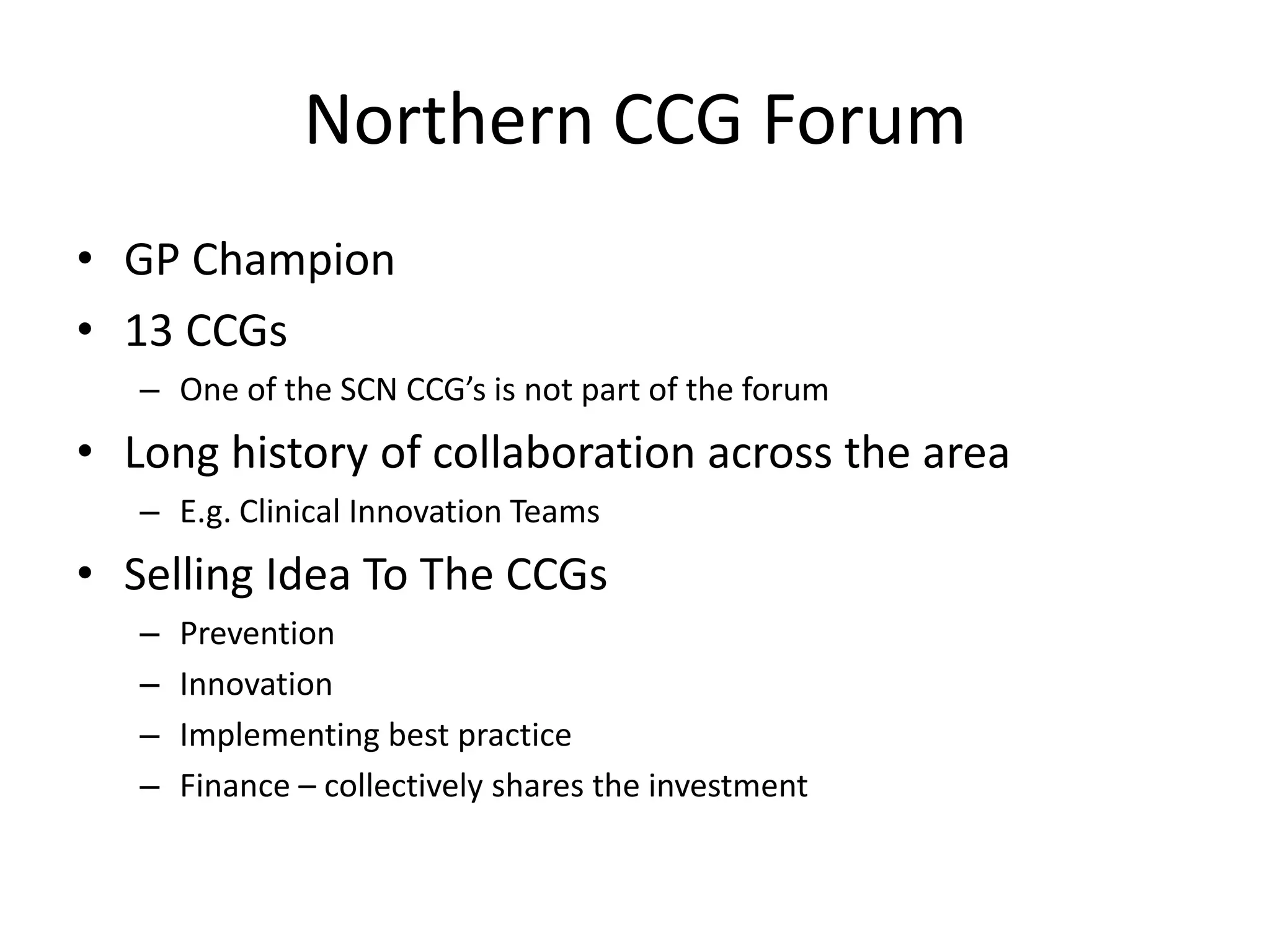 Northern CCG Forum
• GP Champion
• 13 CCGs
– One of the SCN CCG’s is not part of the forum
• Long history of collaboration across the area
– E.g. Clinical Innovation Teams
• Selling Idea To The CCGs
– Prevention
– Innovation
– Implementing best practice
– Finance – collectively shares the investment
 